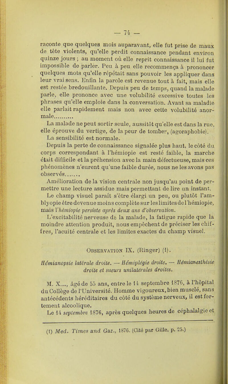 raconte que quelques mois auparavant, elle fut prise de maux do tête violents, qu'elle perdit connaissance pendant environ quinze jours ; au moment où elle reprit connaissance il lui fut impossible de parler. Peu à peu elle recommença à prononcer quelques mots qu'elle répétait sans pouvoir les appliquer dans leur vrai sens. Enfin la parole est revenue tout à fait, mais elle est restée bredouillante. Depuis peu de temps, quand la malade parle, elle prononce avec une volubilité excessive toutes les phrases qu'elle emploie dans la conversation. Avant sa maladie elle parlait rapidement mais non avec cette volubilité anor- male La malade ne peut sortir seule, aussitôt qu'elle est dans la rue, elle éprouve du vertige, de la peur de tomber, (agoraphobie). La sensibilité est normale. Depuis la perte de connaissance signalée plus haut, le coté du corps correspondant à l'hémiopie est resté faible, la marche était difficile et la préhension avec la main défectueuse, mais ces phénomènes n'eurent qu'une faible durée, nous ne les avons pas observés Amélioration delà vision centrale non jusqu'au point de per- mettre une lecture assidue mais permettant de lire un instant. Le champ visuel paraît s'être élargi un peu, ou plutôt l'am- blyopie être devenue moins complète sur leslimites de l'hémiopie, mais l'hémiopie persiste après deux o?is d'observation. L'excitabilité nerveuse de la malade, la fatigue rapide que la moindre attention produit, nous empêchent de préciser les chif- fres, l'acuité centrale et les limites exactes du champ visuel. Observation IX. (Ringer) (1). Hémianopsie latérale droite. — Hémiplégie droite. — Ilémianeslhésie droite et sueurs unilatérales droites. M. X..., âgé de 55 ans, entre le 14 septembre 1876, à l'hôpital du Collège de l'Université. Homme vigoureux, bien musclé, sans antécédents héréditaires du côté du système nerveux, il est for- tement alcoolique. Le 14 septembre 1876, après quelques heures de céphalalgie et (1) Med. Times and Gaz., 1876. (Cité par Gille. p. 25.)