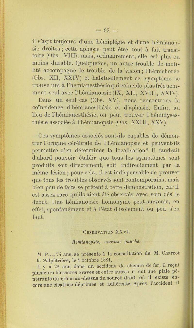 il s'agit toujours d'une hémiplégie et d'une liémianop- sie droites ; cette aphasie peut être tout à fait transi- toire (Obs. VIII), mais, ordinairement, elle est plus ou moins durable. Quelquefois, un autre trouble de moti- lité accompagne le trouble de la vision ; l'hémichorée (Obs. XII, XXIV) et habituellement ce symptôme se trouve uni à l'hémianesthésie qui coïncide plus fréquem- ment seul avec l'hémianopsie (IX, XII, XVIII, XXIV). Dans un seul cas (Obs. XV), nous rencontrons la coïncidence d'hémianesthésie et d'aphasie. Enfin, au lieu de l'hémianesthésie, on peut trouver l'hémidyses- thésie associée à l'hémianopsie (Obs. XXIII, XXV). Ces symptômes associés sont-ils capables de démon- trer l'origine cérébrale de l'hémianopsie et peuvent-ils permettre d'en déterminer la localisation? Il faudrait d'abord pouvoir établir que tous les symptômes sont produits soit directement, soit indirectement par la même lésion ; pour cela, il est indispensable de prouver que tous les troubles observés sont contemporains, mais bien peu de faits se prêtent à cette démonstration, car il est assez rare qu'ils aient été observés avec soin dès' le début. Une hémianopsie homonyme peut survenir, en effet, spontanément et à l'état d'isolement ou peu s'en faut. Observation XXVI. Hémianopsie, anosmie gauche. M. P..., 74 ans, se présente à la consultation de M. Charcot la Salpêtrière, le 4 octobre 1881. Il y a 28 ans, dans un accident de chemin de fer, il reçut plusieurs blessures graves et entre autres il eut une plaie pé- nétrante du crâne au-dessus du sourcil droit où il existe en- core une cicatrice déprimée et adhérente. Après l'accident il