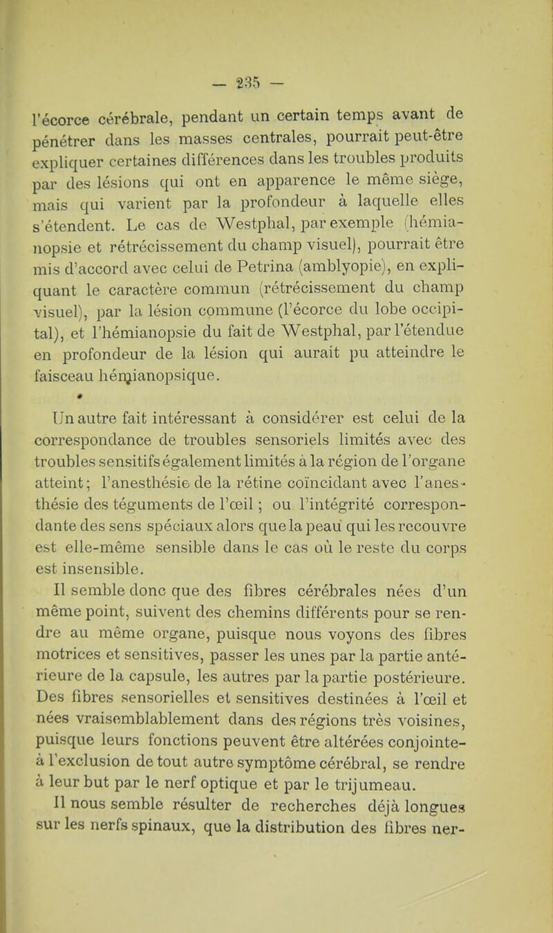 pénétrer dans les masses centrales, pourrait peut-être expliquer certaines différences dans les troubles produits par des lésions qui ont en apparence le même siège, mais qui varient par la profondeur à laquelle elles s'étendent. Le cas de Westphal, par exemple (hémia- nopsie et rétrécissement du champ visuel), pourrait être mis d'accord avec celui de Petrina (amblyopie), en expli- quant le caractère commun (rétrécissement du champ visuel), par la lésion commune (l'écorce du lobe occipi- tal), et l'hémianopsie du fait de Westphal, par l'étendue en profondeur de la lésion qui aurait pu atteindre le faisceau hénjianopsique. Un autre fait intéressant à considérer est celui delà correspondance de troubles sensoriels limités avec des troubles sensitifs également limités à la région de l'organe atteint; l'anesthésie de la rétine coïncidant avec Fanes- thésie des téguments de l'œil ; ou l'intégrité correspon- dante des sens spéciaux alors que la peau qui les recouvre est elle-même sensible dans le cas où le reste du corps est insensible. Il semble donc que des fibres cérébrales nées d'un même point, suivent des chemins différents pour se ren- dre au même organe, puisque nous voyons des fibres motrices et sensitives, passer les unes par la partie anté- rieure de la capsule, les autres par la partie postérieure. Des fibres sensorielles et sensitives destinées à l'œil et nées vraisemblablement dans des régions très voisines, puisque leurs fonctions peuvent être altérées conjointe- à l'exclusion de tout autre symptôme cérébral, se rendre à leur but par le nerf optique et par le trijumeau. Il nous semble résulter de recherches déjà longues sur les nerfs spinaux, que la distribution des libres ner-