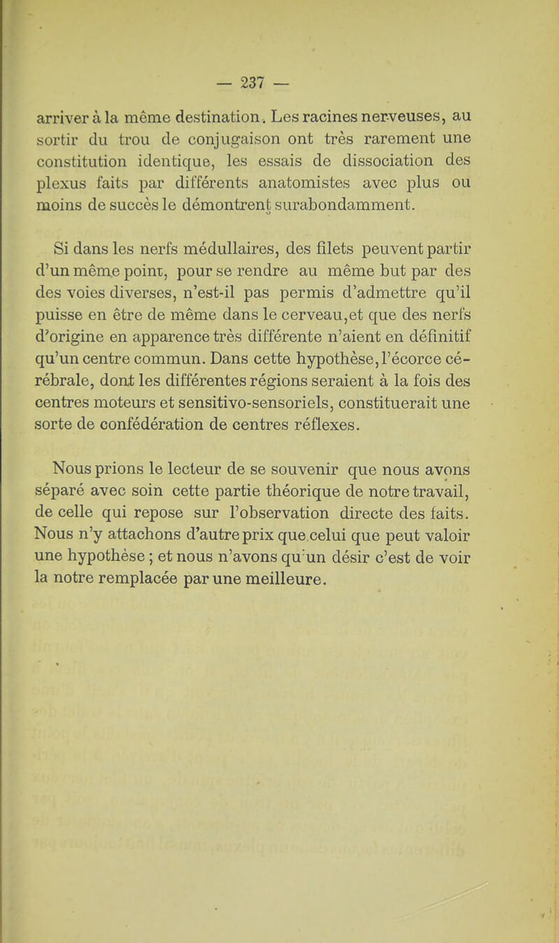 arriver à la même destination . Les racines nerveuses, au sortir du trou de conjugaison ont très rarement une constitution identique, les essais de dissociation des plexus faits par différents anatomistes avec plus ou moins de succès le démontrent surabondamment. Si dans les nerfs médullaires, des filets peuvent partir d'un même poini, pour se rendre au même but par des des voies diverses, n'est-il pas permis d'admettre qu'il puisse en être de même dans le cerveau,et que des nerfs d'origine en apparence très différente n'aient en définitif qu'un centre commun. Dans cette hypothèse, l'écorce cé- rébrale, dont les différentes régions seraient à la fois des centres moteurs et sensitivo-sensoriels, constituerait une sorte de confédération de centres réflexes. Nous prions le lecteur de se souvenir que nous avons séparé avec soin cette partie théorique de notre travail, de celle qui repose sur l'observation directe des faits. Nous n'y attachons d'autre prix que celui que peut valoir une hypothèse ; et nous n'avons qu'un désir c'est de voir la notre remplacée par une meilleure.