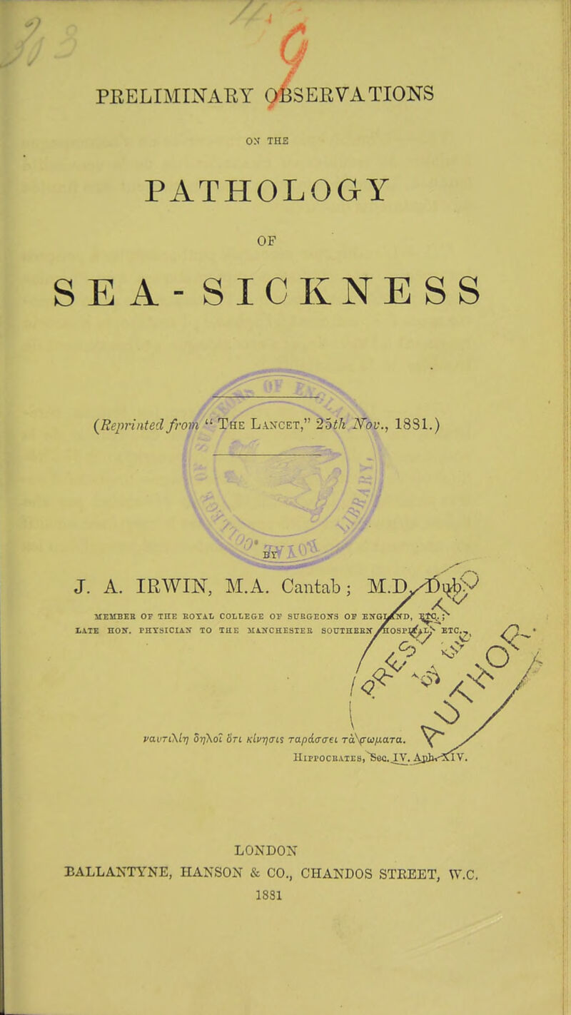 PRELIMINARY OBSERVATIONS OX THE PATHOLOGY OF SEA - SICKNESS {Reprinted from  The Lancet, 'loth Nov., 18S1.) J. A. IRWIN, M.A. Cantab; M.Dy^ufcV / *y MEMBER OF THE ROYAL COLLEGE OF SURGEONS OF ENGMND, E^C.. • ! MANCHESTER SOUTHERN^OSP^lJ« I ><<> s> \ s riMy orj\o~i on Kivqais rapaaau TaSpiajxaTa. HirrocR.viEs,~Sec. IV. AbJv^CiV. LONDON BALLANTYNE, HANSON & CO., CHANDOS STREET, W.C. 1831