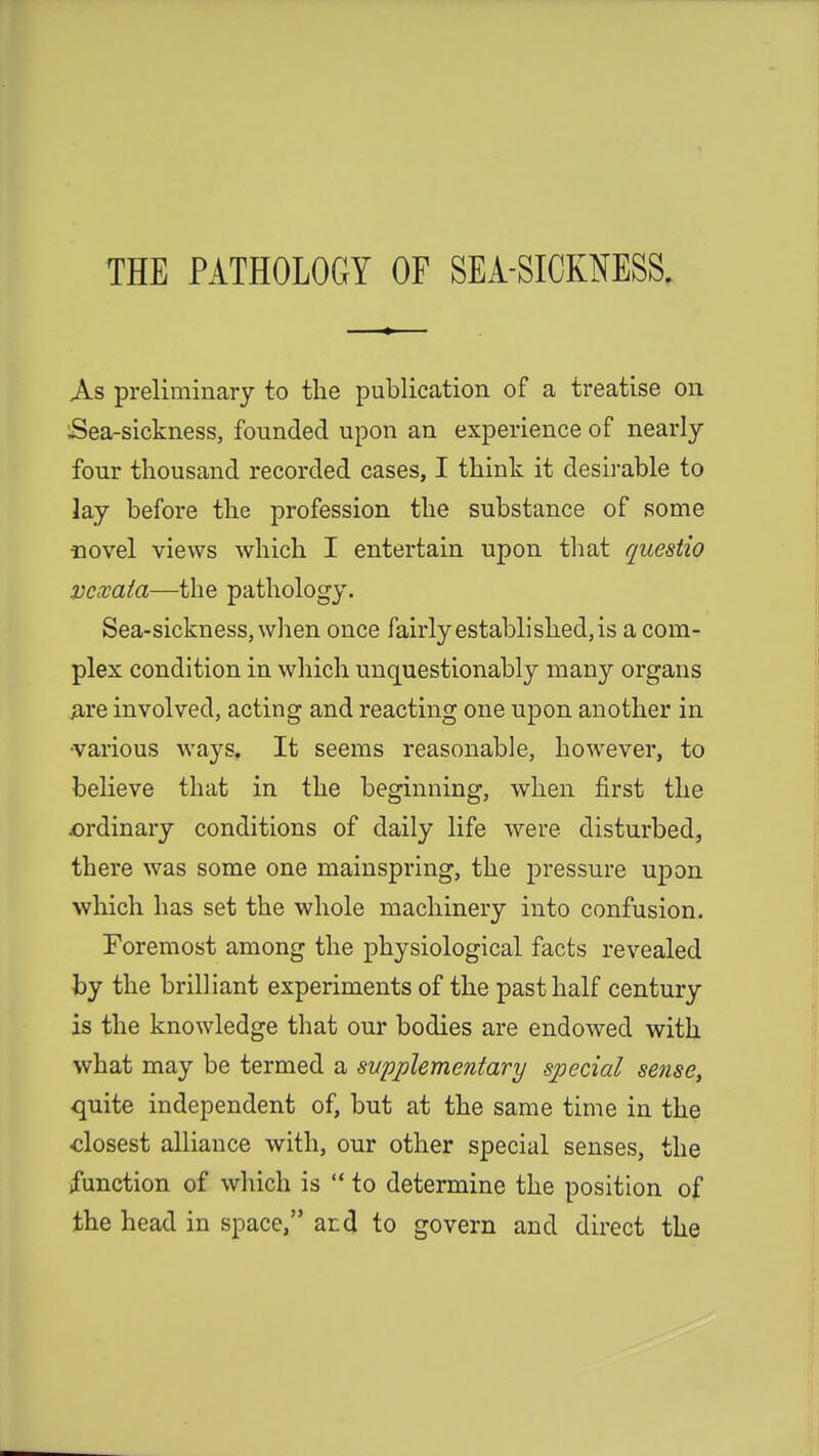 THE PATHOLOGY OF SEA-SICKNESS. As preliminary to the publication of a treatise on Sea-sickness, founded upon an experience of nearly four thousand recorded cases, I think it desirable to lay before the profession the substance of some novel views which I entertain upon that questio vcxata—the pathology. Sea-sickness, when once fairly established, is a com- plex condition in which unquestionably many organs are involved, acting and reacting one upon another in ■various ways. It seems reasonable, however, to believe that in the beginning, when first the ^ordinary conditions of daily life were disturbed, there was some one mainspring, the pressure upon which has set the whole machinery into confusion. Foremost among the physiological facts revealed by the brilliant experiments of the past half century is the knowledge that our bodies are endowed with what may be termed a svpplementary special sense, quite independent of, but at the same time in the closest alliance with, our other special senses, the function of which is  to determine the position of the head in space, and to govern and direct the