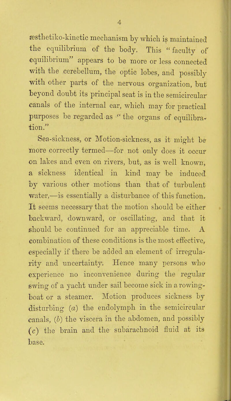 sesthetiko-kinetic meclianism by which i$ maintained the equilibrium of the body. This  faculty of equilibrium appears to be more or less connected with the cerebellum, the optic lobes, and possibly with other parts of the nervous organization, but beyond doubt its principal seat is in the semicircular canals of the internal ear, which may for practical purposes be regarded as  the organs of equilibra- tion. Sea-sickness, or Motion-sickness, as it mio-kt be more correctly termed—for not only does it occur on lakes and even on rivers, but, as is well known, a sickness identical in kind may be induced by various other motions than that of turbulent water,—is essentially a disturbance of this function. It seems necessary that the motion should be either backward, downward, or oscillating, and that it should be continued for an appreciable time. A combination of these conditions is the most effective, especially if there be added an element of irregula- rity and uncertainty. Hence many persons who experience no inconvenience during the regular swing of a yacht under sail become sick in a rowing- boat or a steamer. Motion produces sickness by disturbing (a) the endolymph in the semicircular canals, (6) the viscera in the abdomen, and possibly (c) the brain and the subarachnoid fluid at its base.