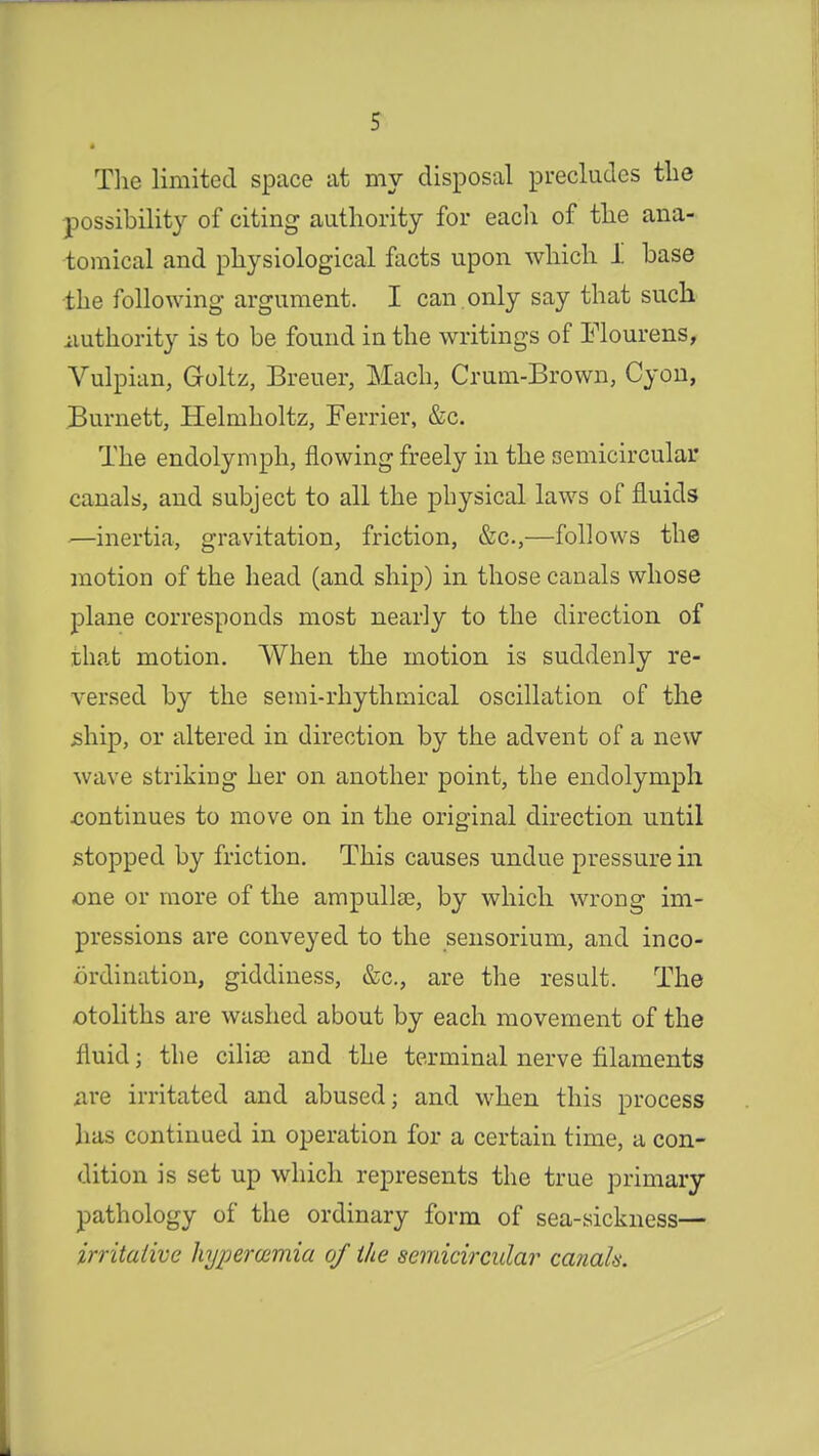 The limited space at my disposal precludes the possibility of citing authority for each of the ana- tomical and physiological facts upon which I base the following argument. I can only say that such authority is to be found in the writings of Flourens, Vulpian, Goltz, Breuer, Mach, Crum-Brown, Cyon, Burnett, Helrnholtz, Ferrier, &c. The endolymph, flowing freely in the semicircular canals, and subject to all the physical laws of fluids —inertia, gravitation, friction, &c,—follows the motion of the head (and ship) in those canals whose plane corresponds most nearly to the direction of that motion. When the motion is suddenly re- versed by the semi-rhythmical oscillation of the ship, or altered in direction by the advent of a new wave striking her on another point, the endolymph .continues to move on in the original direction until stopped by friction. This causes undue pressure in one or more of the ampullae, by which wrong im- pressions are conveyed to the sensorium, and inco- ordination, giddiness, &c, are the result. The otoliths are washed about by each movement of the fluid; the cilia3 and the terminal nerve filaments are irritated and abused; and when this process has continued in operation for a certain time, a con- dition is set up which represents the true primary pathology of the ordinary form of sea-sickness— irritative hyperwmia of the semicircular canah.