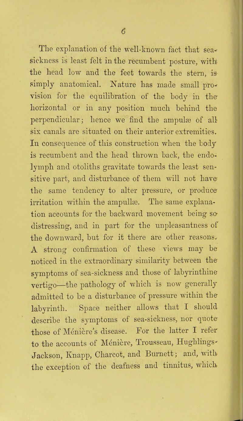 The explanation of the well-known fact that sea^ sickness is least felt in the recumbent posture, with the head low and the feet towards the stern, is simply anatomical. Nature has made small pro* vision for the equilibration of the body in the horizontal or in any position much behind the perpendicular; hence we find the ampulse of all six canals are situated on their anterior extremities. In consequence of this construction when the body is recumbent and the head thrown back, the endo- lymph and otoliths gravitate towards the least sen- sitive part, and disturbance of them will not have the same tendency to alter pressure, or produce irritation within the ampulla?. The same explana- tion accounts for the backward movement being so- distressing, and in part for the unpleasantness of the downward, but for it there are other reasons. A strong confirmation of these views may be noticed in the extraordinary similarity between the symptoms of sea-sickness and those of labyrinthine vertigo—the pathology of which is now generally admitted to be a disturbance of pressure within the labyrinth. Space neither allows that I should describe the symptoms of sea-sickness, nor quote those of Meniere's disease. For the latter I refer to the accounts of Meniere, Trousseau, Hughlings- Jackson, Knapp, Charcot, and Burnett j and, with the exception of the deafness and tinnitus, which