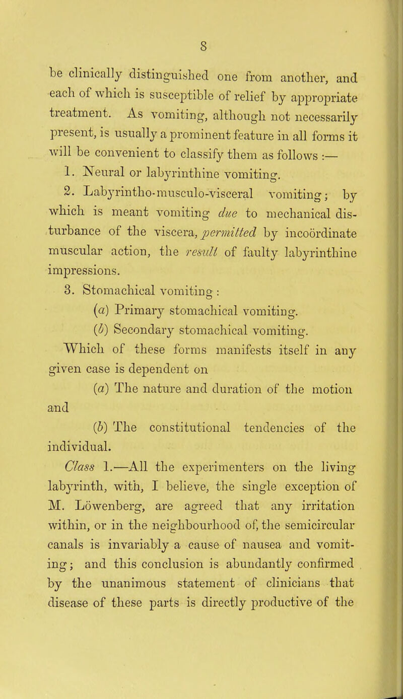 be clinically distinguished one from another, and each of which is susceptible of relief by appropriate treatment. As vomiting, although not necessarily present, is usually a prominent feature in all forms it will be convenient to classify them as follows -.— 1. Neural or labyrinthine vomiting. 2. Labyrintho-musculo-visceral vomiting; by which is meant vomiting due to mechanical dis- turbance of the viscera, permitted by incoordinate muscular action, the result of faulty labyrinthine impressions. 3. Stomachical vomiting: (a) Primary stomachical vomiting. {b) Secondary stomachical vomiting. Which of these forms manifests itself in any given case is dependent on (a) The nature and duration of the motion and (b) The constitutional tendencies of the individual. Class 1.—All the experimenters on the living labyrinth, with, I believe, the single exception of M. Lowenberg, are agreed that any irritation within, or in the neighbourhood of, the semicircular canals is invariably a cause of nausea and vomit- ing ; and this conclusion is abundantly confirmed by the unanimous statement of clinicians that disease of these parts is directly productive of the