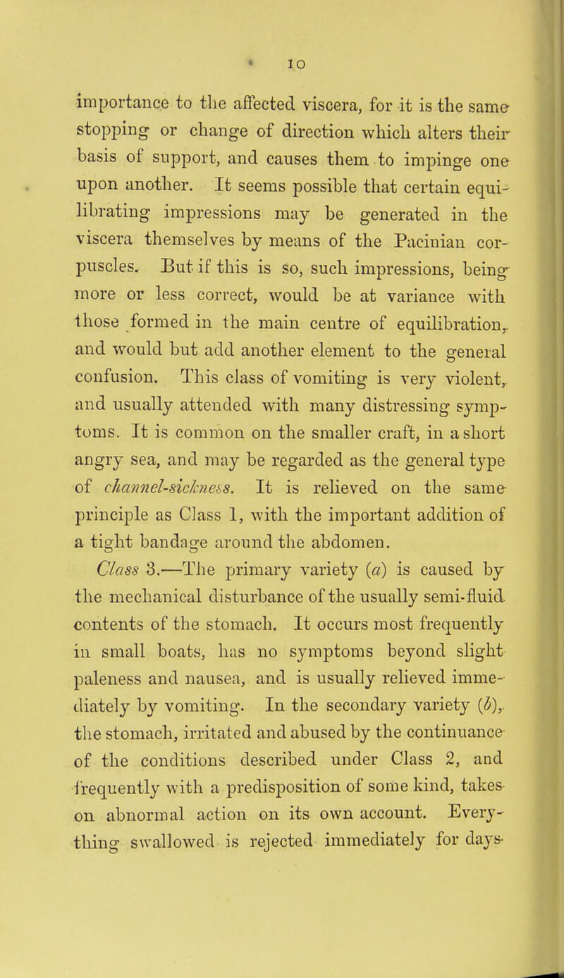 importance to the affected viscera, for it is the same stopping or change of direction which alters their basis of support, and causes them to impinge one upon another. It seems possible that certain equi- librating impressions may be generated in the viscera themselves by means of the Pacinian cor- puscles. But if this is so, such impressions, being more or less correct, would be at variance with those formed in the main centre of equilibration,, and would but add another element to the general confusion. This class of vomiting is very violent,, and usually attended with many distressing symp- toms. It is common on the smaller craft, in a short angry sea, and may be regarded as the general type of channel-sickne&a. It is relieved on the same principle as Class 1, with the important addition of a tight bandage around the abdomen. Class 3.—The primary variety {a) is caused by the mechanical disturbance of the usually semi-fluid, contents of the stomach. It occurs most frequently in small boats, has no symptoms beyond slight paleness and nausea, and is usually relieved imme- diately by vomiting. In the secondary variety (6),. the stomach, irritated and abused by the continuance of the conditions described under Class 2, and frequently with a predisposition of some kind, takes on abnormal action on its own account. Every- thing swallowed is rejected immediately for days>