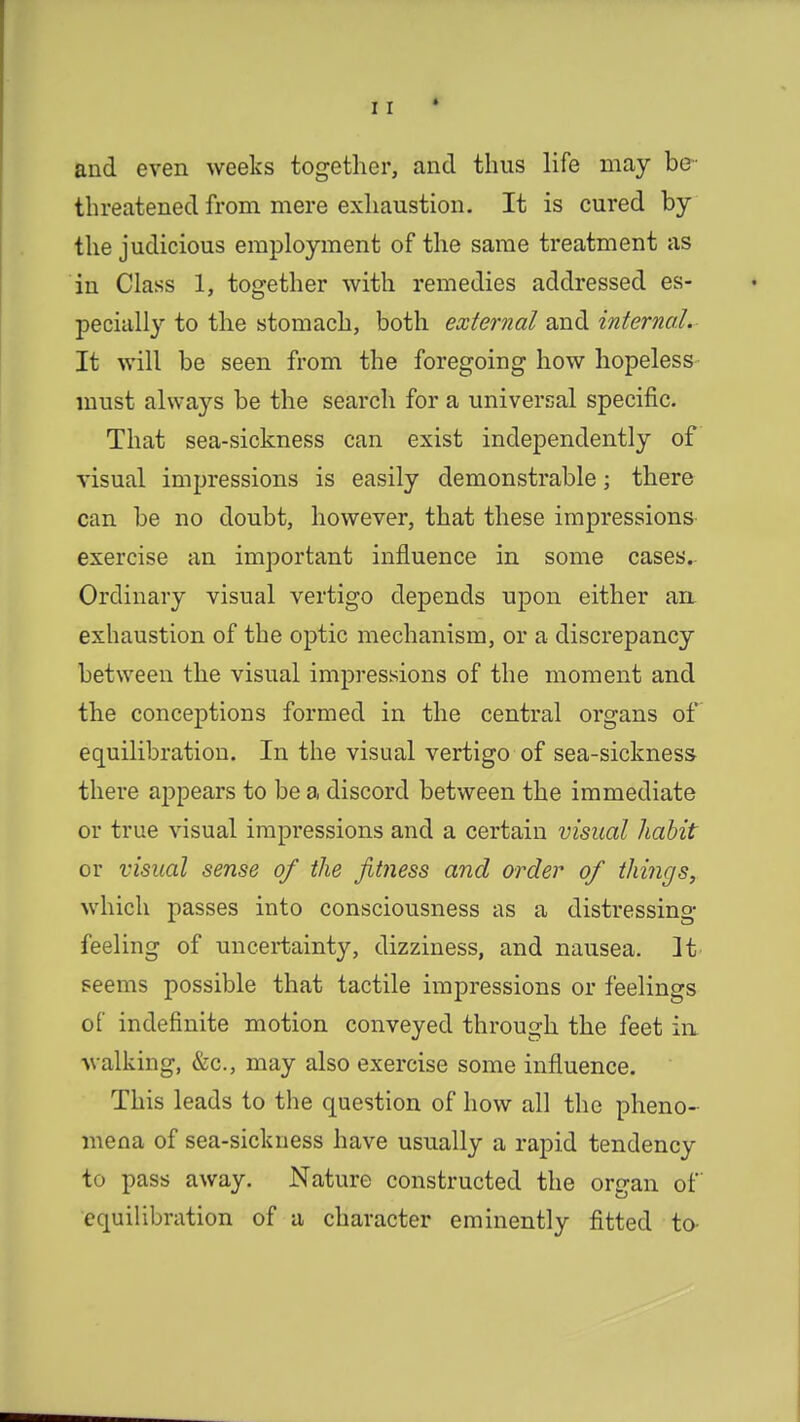 i r I and even weeks together, and thus life may be- threatened from mere exhaustion. It is cured by the judicious employment of the same treatment as in Class 1, together with remedies addressed es- pecially to the stomach, both external and internal. It will be seen from the foregoing how hopeless must always be the search for a universal specific. That sea-sickness can exist independently of visual impressions is easily demonstrable; there can be no doubt, however, that these impressions exercise an important influence in some cases.. Ordinary visual vertigo depends upon either an exhaustion of the optic mechanism, or a discrepancy between the visual impressions of the moment and the conceptions formed in the central organs of equilibration. In the visual vertigo of sea-sickness- there appears to be a discord between the immediate or true visual impressions and a certain visual habit or visual sense of the fitness and order of things, which passes into consciousness as a distressing- feeling of uncertainty, dizziness, and nausea. It' seems possible that tactile impressions or feelings of indefinite motion conveyed through the feet ia walking, &c, may also exercise some influence. This leads to the question of how all the pheno- mena of sea-sickness have usually a rapid tendency to pass away. Nature constructed the organ of equilibration of a character eminently fitted to