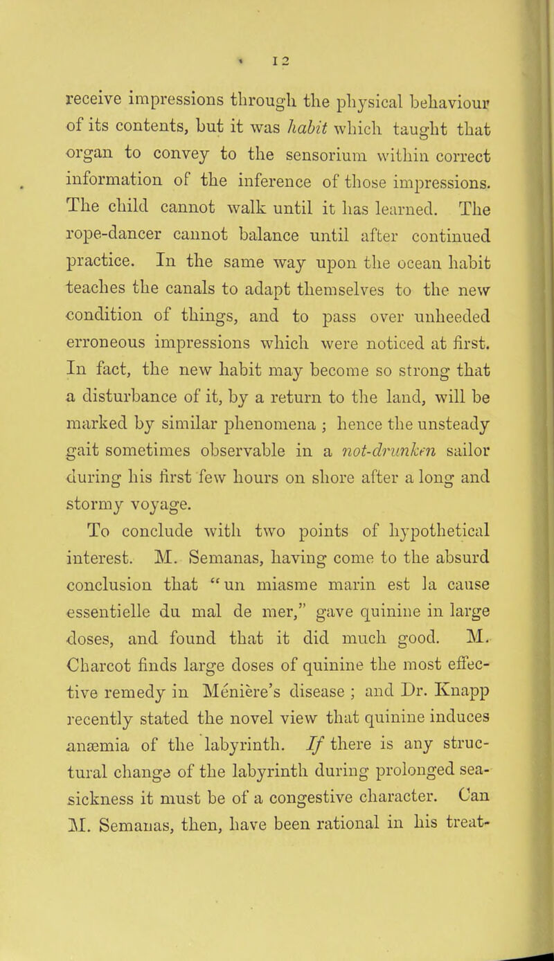 receive impressions through the physical behaviour of its contents, but it was habit which taught that organ to convey to the sensorium within correct information of the inference of those impressions. The child cannot walk until it has learned. The rope-dancer cannot balance until after continued practice. In the same way upon the ocean habit teaches the canals to adapt themselves to the new condition of things, and to pass over unheeded erroneous impressions which were noticed at first. In fact, the new habit may become so strong that a disturbance of it, by a return to the land, will be marked by similar phenomena ; hence the unsteady gait sometimes observable in a not-drunken sailor during his first few hours on shore after a long and stormy voyage. To conclude with two points of hypothetical interest. M. Semanas, having come to the absurd conclusion that un miasme marin est la cause essentielle du mal de mer, gave quinine in large doses, and found that it did much good. M. Charcot finds large doses of quinine the most effec- tive remedy in Meniere's disease ; and Dr. Knapp recently stated the novel view that quinine induces anoemia of the labyrinth. If there is any struc- tural change of the labyrinth during prolonged sea- sickness it must be of a congestive character. Can M. Semanas, then, have been rational in his treat-