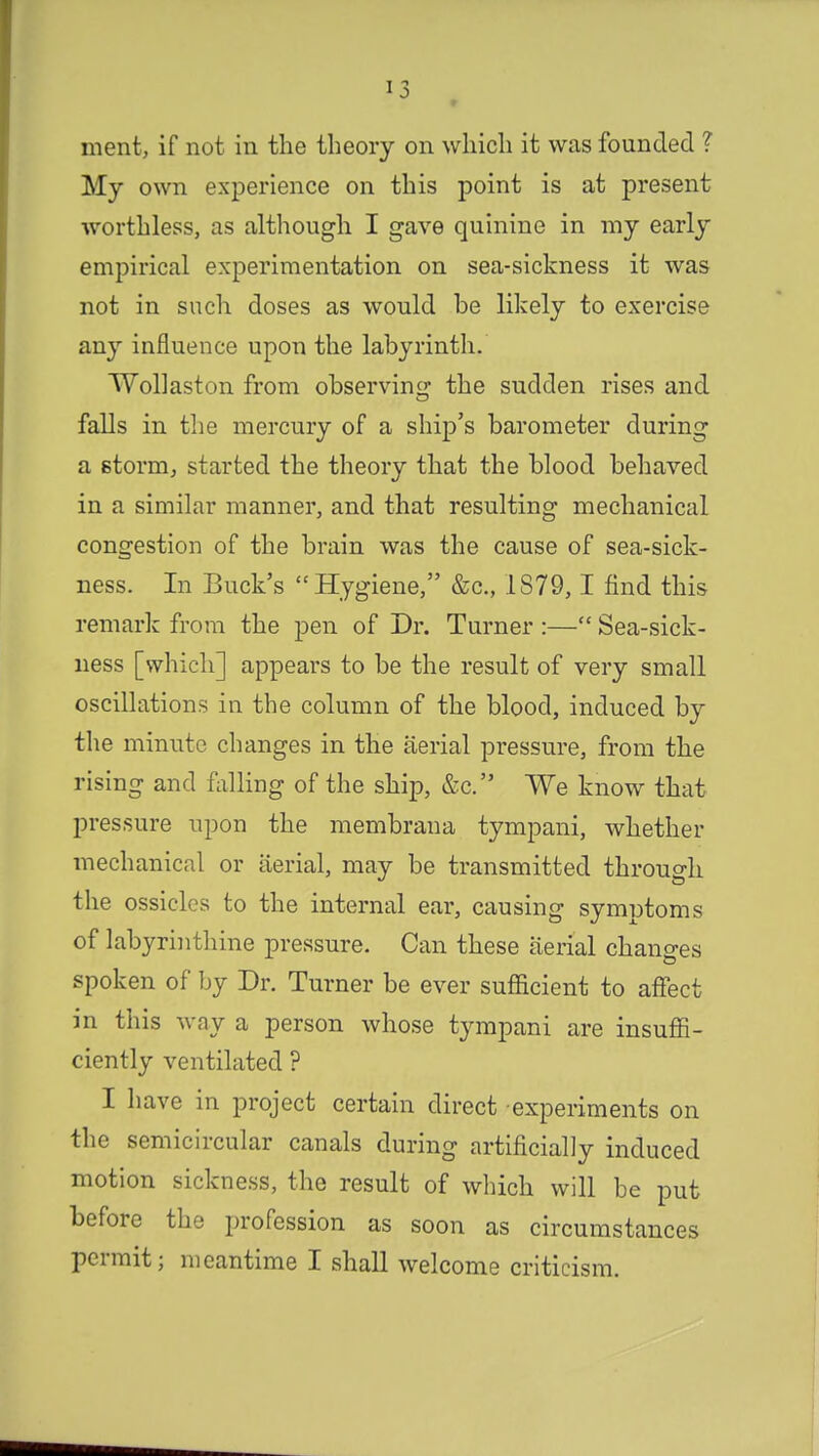 ment, if not in the theory on which it was founded ? My own experience on this point is at present worthless, as although I gave quinine in my early empirical experimentation on sea-sickness it was not in such doses as would be likely to exercise any influence upon the labyrinth. Wollaston from observing: the sudden rises and falls in the mercury of a ship's barometer during a storm, started the theory that the blood behaved in a similar manner, and that resulting mechanical congestion of the brain was the cause of sea-sick- ness. In Buck's Hygiene, &c, .1879,1 find this remark from the pen of Dr. Turner :— Sea-sick- ness [which] appears to be the result of very small oscillations in the column of the blood, induced by the minute changes in the aerial pressure, from the rising and falling of the ship, &c. We know that pressure upon the membrana tympani, whether mechanical or aerial, may be transmitted through the ossicles to the internal ear, causing symptoms of labyrinthine pressure. Can these aerial changes spoken of by Dr. Turner be ever sufficient to affect in this way a person whose tympani are insuffi- ciently ventilated ? I have in project certain direct experiments on the semicircular canals during artificially induced motion sickness, the result of which will be put before the profession as soon as circumstances permit; meantime I shall welcome criticism.