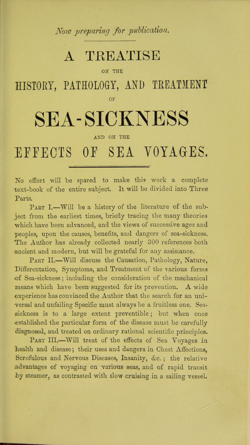 Now preparing for publication. A TREATISE ON TOE HISTORY, PATHOLOGY, AND TREATMENT OF SEA-SICKNESS AND OX THE EFFECTS OF SEA VOYAGES. No effort will be spared to make this work a complete -text-book of the entire subject. It will be divided into Three Parts. Part I.—Will be a history of the literature of the sub- ject from the earliest times, briefly tracing the many theories which have been advanced, and the views of successive ages and peoples, upon the causes, benefits, and dangers of sea-sickness. The Author has already collected nearly 300 references both ancient and modern, but will be grateful for any assistance. Part II.—Will discuss the Causation, Pathology, Nature, Differentation, Symptoms, and Treatment of the various forni3 •of Sea-sickness; including the consideration of the mechanical means which have been suggested for its prevention. A wide experience has convinced the Author that the search for an uni- versal arid unfailing Specific must always be a fruitless one. Sen- sickness is to a large extent preventible; but when once -established the particular form of the disease must be carefully diagnosed, and treated on ordinary rational scientific principles. Part III.—Will treat of the effects of Sea Voyages in health and disease; their uses and dangers in Chest Affections, Scrofulous and Nervous Diseases, Insanity, &c. ; the relative .advantages of voyaging on varioxis seas, and of rapid transit by steamer, as contrasted with slow cruising in a sailing vessel.