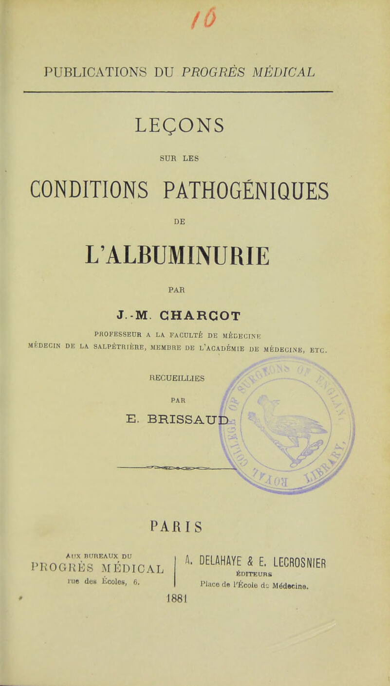 lù PUBLICATIONS DU PROGRÈS MÉDICAL LEÇONS SUR LES CONDITIONS PATHOGÉNIQUES DE L'ALBUMINURIE PAR J -M GHARGOT PROFESSEDR A LA FACULTÉ DE MÉDEGINK MÉDECIN DE LA SALPÈTRIÈRE, MEMBRE DE L'ACADÉMIE DE MÉDECINE, ETC. RECUEILLIES / E. BRISSAU PARIS Al'X BUREAUX DU PliOGIîÈS MÉDICAL me des Écoles, 6. A. DELAHAYE & E. LECROSNIER ÉDITEURB Place de l'École d-. Médecine. 1881