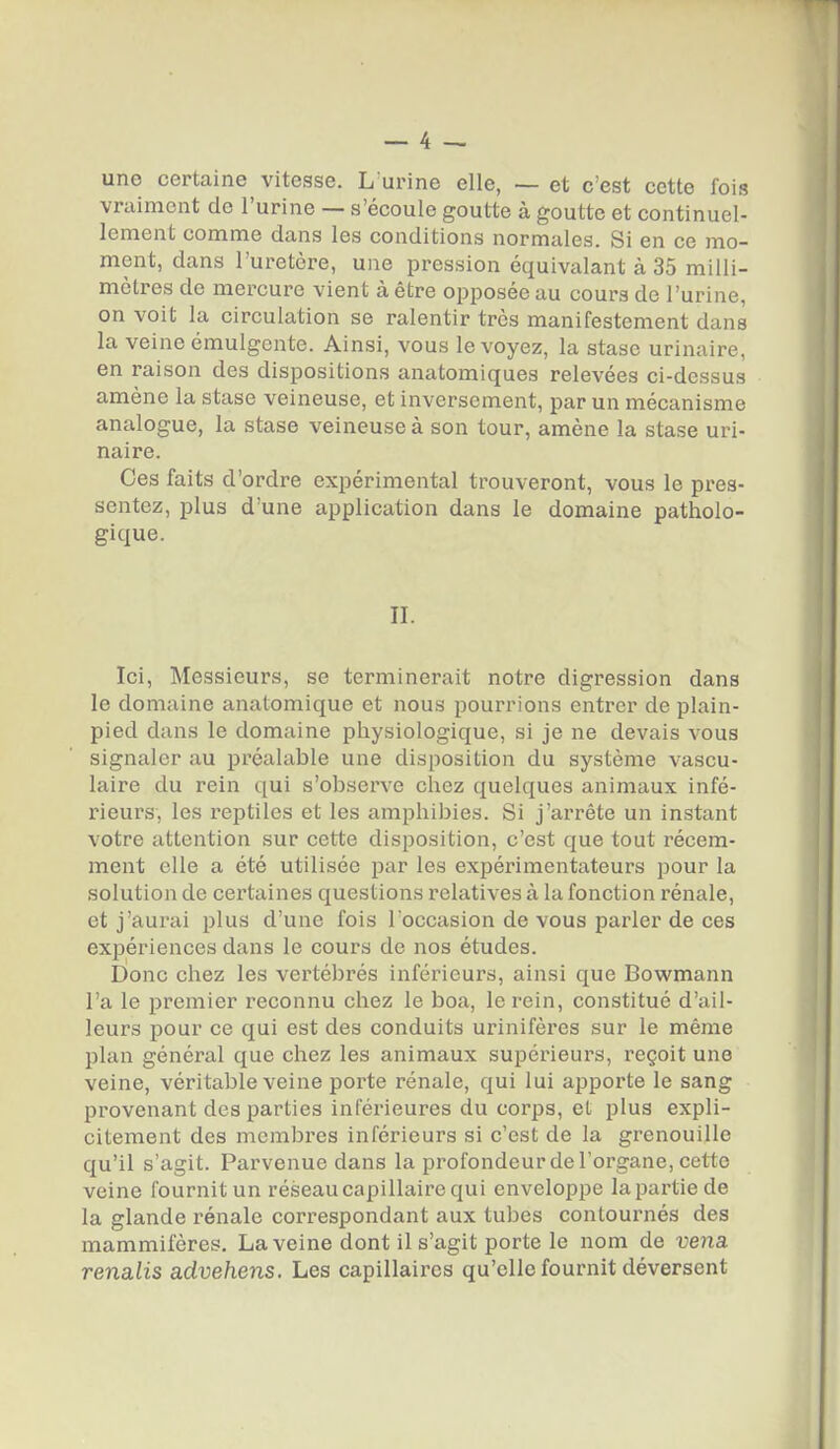 une certaine vitesse. L'urine elle, — et c'est cette fois vraiment do l'urine — s'écoule goutte à goutte et continuel- lement comme dans les conditions normales. Si en ce mo- ment, dans l'uretère, une pression équivalant à 35 milli- mètres de mercure vient à être opposée au cours de l'urine, on voit la circulation se ralentir très manifestement dans la veine émulgente. Ainsi, vous le voyez, la stase urinaire, en raison des dispositions anatomiques relevées ci-dessus amène la stase veineuse, et inversement, par un mécanisme analogue, la stase veineuse à son tour, amène la stase uri- naire. Ces faits d'ordre expérimental trouveront, vous le pres- sentez, plus d'une application dans le domaine patholo- gique. II. Ici, Messieurs, se terminerait notre digression dans le domaine anatomique et nous pourrions entrer de plain- pied dans le domaine physiologique, si je ne devais vous signaler au préalable une disposition du système vascu- laire du rein qui s'observe chez quelques animaux infé- rieurs, les reptiles et les amphibies. Si j'arrête un instant votre attention sur cette disposition, c'est que tout récem- ment elle a été utilisée par les expérimentateurs pour la solution de certaines questions relatives à la fonction rénale, et j'aurai plus d'une fois l'occasion de vous parler de ces expériences dans le cours de nos études. Donc chez les vertébrés inférieurs, ainsi que Bowmann l'a le premier reconnu chez le boa, le rein, constitué d'ail- leurs pour ce qui est des conduits urinifères sur le même plan général que chez les animaux supérieurs, reçoit une veine, véritable veine porte rénale, qui lui apporte le sang provenant des parties inférieures du corps, et plus expli- citement des membres inférieurs si c'est de la grenouille qu'il s'agit. Parvenue dans la profondeur de l'organe, cette veine fournit un réseau capillaire qui enveloppe la partie de la glande rénale correspondant aux tubes contournés des mammifères. La veine dont il s'agit porte le nom de vena renalis advehens. Les capillaires qu'elle fournit déversent