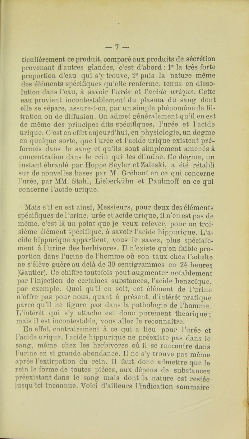 ticulièrement ce produit, comparé aux produits de sécrétion provenant d'autres glandes, c'est d'abord : 1° la très forte proportion d'eau qui s'y trouve, 2 puis la nature même des éléments spécifiques qu'elle renferme, tenus en disso- lution dans l'eau, à savoir l'urée et l'acide urique. Cette eau provient incontestablement du plasma du sang dont elle se sépare, assure-t-on, par un simple phénomène de fil- tration ou do diffusion. On admet généralement qu'il en est de même des principes dits spécifiques, l'urée et l'acide urique. C'est en effet aujourd'hui, en physiologie, un dogme en quelque sorte, que l'urée et l'acide urique existent pré- formés dans le sang et qu'ils sont simplement amenés à concentration dans le rein qui les élimine. Ce dogme, un instant ébranlé par Hoppe Seyler etZaleski, a été rétabli sur de nouvelles bases par M. Gréhant en ce qui concerne l'urée, par MM. Stahl, Lieberkiihn et Paulmoff en ce qui concerne l'acide urique. Mais s'il en est ainsi, Messieurs, pour deux des éléments spécifiques de l'urine, urée et acide urique, il n'en est pas de même, c'est là un point que je veux relever, pour un troi- sième élément spécifique, à savoir l'acide hippurique. L'a- cide hippurique appartient, vous le savez, plus spéciale- ment à l'urine des herbivores. Il n'existe qu'en faible pro- portion dans l'urine de l'homme où son taux chez l'adulte ne s'élève guère au delà de 30 centigrammes en 24 heures (G-autier). Ce chiffre toutefois peut augmenter notablement par l'injection de certaines substances, l'acide benzoïque, par exemple. Quoi qu'il en soit, cet élément de l'urine n'offre pas pour nous, quant à présent, d'intérêt pratique parce qu'il ne figure pas dans la pathologie de l'homme. L'intérêt qui s'y attache est donc purement théorique ; mais il est incontestable, vous allez le reconnaître. En effet, contrairement à ce qui a lieu pour l'urée et l'acide urique, l'acide hippurique ne préexiste pas dans le sang, même chez les herbivores où il se rencontre dans l'urine en si grande abondance. Il ne s'y trouve pas même après l'extirpation du rein. Il faut donc admettre que le rein le forme de toutes pièces, aux dépens de substances préexistant dans le sang mais dont la nature est restée jusqu'ici inconnue. Voici d'ailleurs l'indication sommaire