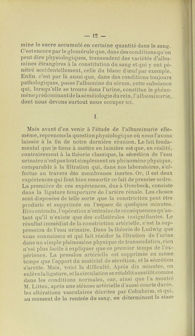 mine le sucre accumulé en certaine quantité dans le sang. C'est encore par le glomérule que, dans des conditions qu'on peut dire physiologiques, transsudent des variétés d'albu- mines étrangères à la constitution du sang et qui y ont pé- nétré accidentellement, celle du blanc d œuf par exemple. Enfin, c'est par là aussi que, dans des conditions toujours pathologiques, passe l'albumine du sérum, cette substance qui, lorsqu'elle se trouve dans l'urine, constitue le phéno- mène prédominant de laséméiologie du rein, l'aZbummitrie, . dont nous devons surtout nous occuper ici. I. Mais avant d'en venir à l'étude de l'albuminurie elle- même, reprenons la question physiologique où nous l'avons laissée à la fin de notre dernière réunion. Le fait fonda- mental que je tiens à mettre en lumière est que, en réalité, contrairement à la théorie classique, la sécrétion de l'eau urinaire n'estpas tout simplement un phénomène physique, comparable à la filtration qui, dans nos laboratoires, s'ef- fectue au travers dès membranes inertes. Or, il est deux expériences qui font bien ressortir ce fait de premier ordre. La première de ces expériences, due à Overbeck, consiste dans la ligature temporaire de l'artère rénale. Le.'i choses sont disposées de telle sorte que la constriction peut être produite et supprimée en l'espace de quelques minutes. Bien entendu, l'opération n'entraîne de conséquences qu'au- tant qu'il n'existe que des collatérales insignifiantes. Le résultat immédiat de la constriction artérielle, c'est la sup- pression de l'eau urinaire. Dans la théorie de Ludwig que vous connaissez et qui fait résider la filtration de l'urine dans un simple phénomène physique de transsudatien, rien n'est plus facile à expliquer que ce premier temps de l'ex- périence. La pression artérielle est supprimée en même temps que l'apport du matériel de sécrétion, et la sécrétion s'arrête. Mais, voici la difficulté. Après dix minutes, on enlèvelaligature,etlacirculation se rétablitaussitôt comme dans les conditions normales, car, ainsi que l'a montré M. Litten, après une sténose artérielle d'aussi courte durée, les altérations vasculaires décrites par Cohnhclm, et qui, au moment de la rentrée du sang, en déterminent la stase