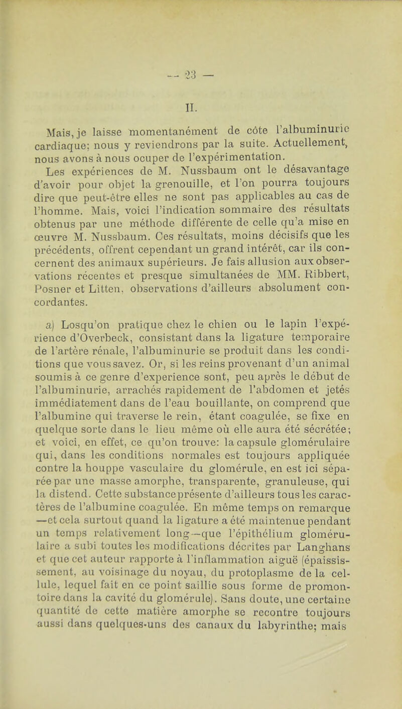 II. Mais, je laisse momentanément de côte l'albuminurie cardiaque; nous y reviendrons par la suite. Actuellement, nous avons à nous ocuper de l'expérimentation. Les expériences de M. Nussbaum ont le désavantage d'avoir pour objet la grenouille, et l'on pourra toujours dire que peut-être elles ne sont pas applicables au cas de l'homme. Mais, voici l'indication sommaire des résultats obtenus par une méthode différente de celle qu'a mise en œuvre M. Nussbaum. Ces résultats, moins décisifs que les précédents, offrent cependant un grand intérêt, car ils con- cernent des animaux supérieurs. Je fais allusion aux obser- vations récentes et presque simultanées de MM. Ribbert, Posner et Litten. observations d'ailleurs absolument con- cordantes. a) Losqu'on pratique chez le chien ou le lapin l'expé- rience d'Overbeck, consistant dans la ligatui'e temporaire de l'artère rénale, l'albuminurie se produit dans les condi- tions que vous savez. Or, si les reins provenant d'un animal soumis à ce genre d'expérience sont, peu après le début de l'albuminurie, arrachés rapidement de l'abdomen et jetés immédiatement dans de l'eau bouillante, on comprend que l'albumine qui traverse le rein, étant coagulée, se fixe en quelque sorte dans le lieu même on elle aura été sécrétée; et voici, en effet, ce qu'on trouve: la capsule glomérulaire qui, dans les conditions normales est toujours appliquée contre la houppe vasculaire du glomérule, en est ici sépa- rée par une masse amorphe, transparente, granuleuse, qui la distend. Cette substance présente d'ailleurs tous les carac- tères de l'albumine coagulée. En même temps on remarque —et cela surtout quand la ligature a été maintenue pendant un temps relativement long—que l'épithélium gloméru- laire a subi toutes les modifications décrites par Langhans et que cet auteur rapporte à l'inflammation aiguë (épaissis- .sement, au voisinage du noyau, du protoplasme de la cel- lule, lequel fait en ce point saillie sous forme de promon- toire dans la cavité du glomérule). Sans doute, une certaine quantité de cette matière amorphe se recontre toujours aussi dans quelques-uns des canaux du labyrinthe; mais