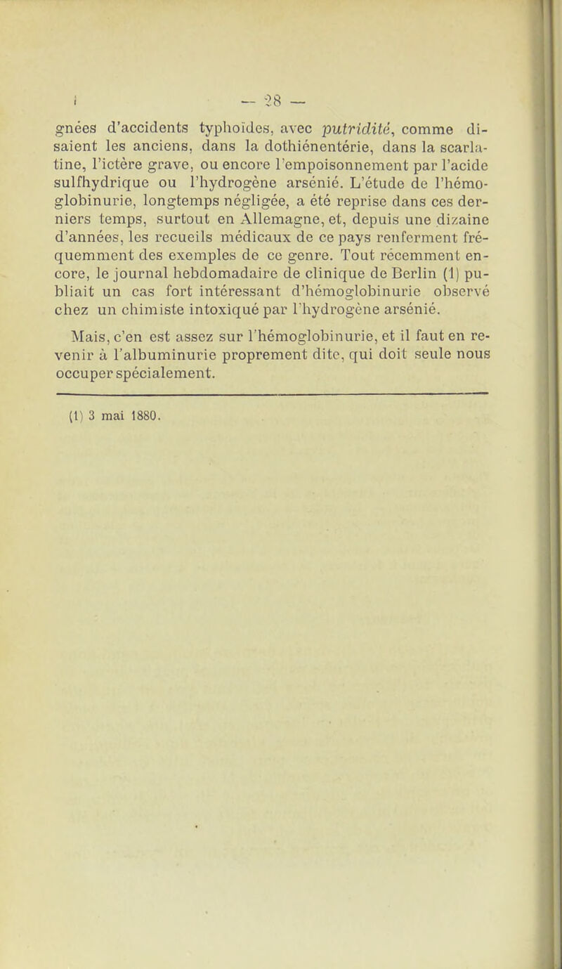 i — -28 — gnées d'accidents typlioïdes, avec putridité, comme di- saient les anciens, dans la dothiénentérie, dans la scarla- tine, l'ictère grave, ou encore l'empoisonnement par l'acide sulfhydrique ou l'hydrogène arsénié. L'étude de l'hémo- globinurie, longtemps négligée, a été reprise dans ces der- niers temps, surtout en Allemagne, et, depuis une dizaine d'années, les recueils médicaux de ce pays renferment fré- quemment des exemples de ce genre. Tout récemment en- core, le journal hebdomadaire de clinique de Berlin (1) pu- bliait un cas fort intéressant d'hémoglobinurie observé chez un chimiste intoxiqué par Thydrogène arsénié. Mais, c'en est assez sur l'hémoglobinurie, et il faut en re- venir à l'albuminurie proprement dite, qui doit seule nous occuper spécialement.