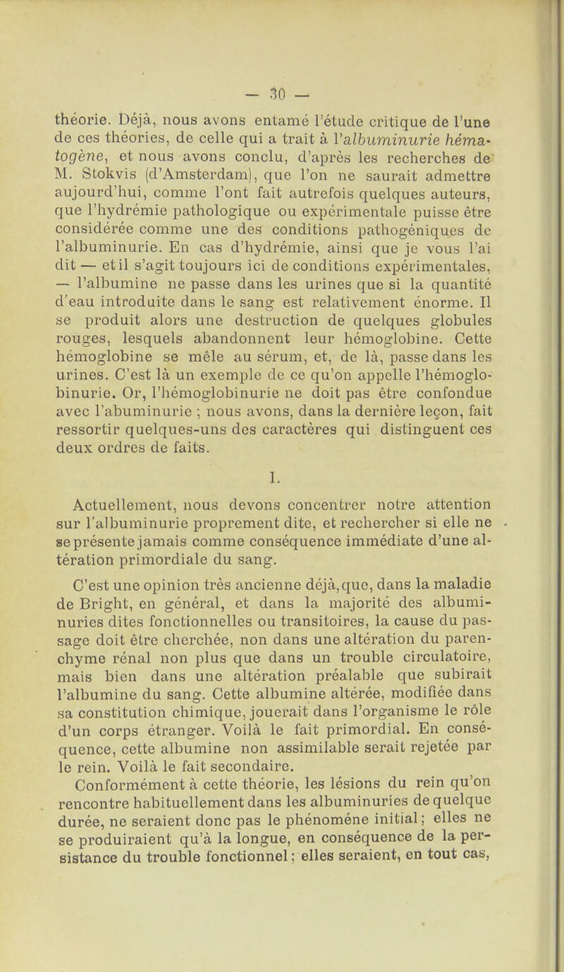 théorie. Déjà, nous avons entamé l'étude critique de l'une de ces théories, de celle qui a trait à l'albuminurie héma.- togène, et nous avons conclu, d'après les recherches de' M. Stokvis (d'Amsterdam), que l'on ne saurait admettre aujourd'hui, comme l'ont fait autrefois quelques auteurs, que l'hydrémie pathologique ou expérimentale puisse être considérée comme une des conditions pathogéniques de l'albuminurie. En cas d'hydrémie, ainsi que je vous l'ai dit — et il s'agit toujours ici de conditions expérimentales, — l'albumine ne passe dans les urines que si la quantité d'eau introduite dans le sang est relativement énorme. Il se produit alors une destruction de quelques globules rouges, lesquels abandonnent leur hémoglobine. Cette hémoglobine se mêle au sérum, et, de là, passe dans les urines. C'est là un exemple de ce qu'on appelle l'hémoglo- binurie. Or, l'hémoglobinurie ne doit pas être confondue avec l'abuminurie ; nous avons, dans la dernière leçon, fait ressortir quelques-uns des caractères qui distinguent ces deux ordres de faits. I. Actuellement, nous devons concentrer notre attention sur l'albuminurie proprement dite, et rechercher si elle ne . se présente jamais comme conséquence immédiate d'une al- tération primordiale du sang. C'est une opinion très ancienne déjà,que, dans la maladie de Bright, en général, et dans la majorité des albumi- nuries dites fonctionnelles ou transitoires, la cause du pas- sage doit être cherchée, non dans une altération du paren- chyme rénal non plus que dans un trouble circulatoire, mais bien dans une altération préalable que subirait l'albumine du sang. Cette albumine altérée, modifiée dans sa constitution chimique, jouerait dans l'organisme le l'ôle d'un corps étranger. Voilà le fait primordial. En consé- quence, cette albumine non assimilable serait rejetée par le rein. Voilà le fait secondaire. Conformément à cette théorie, les lésions du rein qu'on rencontre habituellement dans les albuminuries de quelque durée, ne seraient donc pas le phénomène initial ; elles ne se produiraient qu'à la longue, en conséquence de la per- sistance du trouble fonctionnel ; elles seraient, en tout cas,