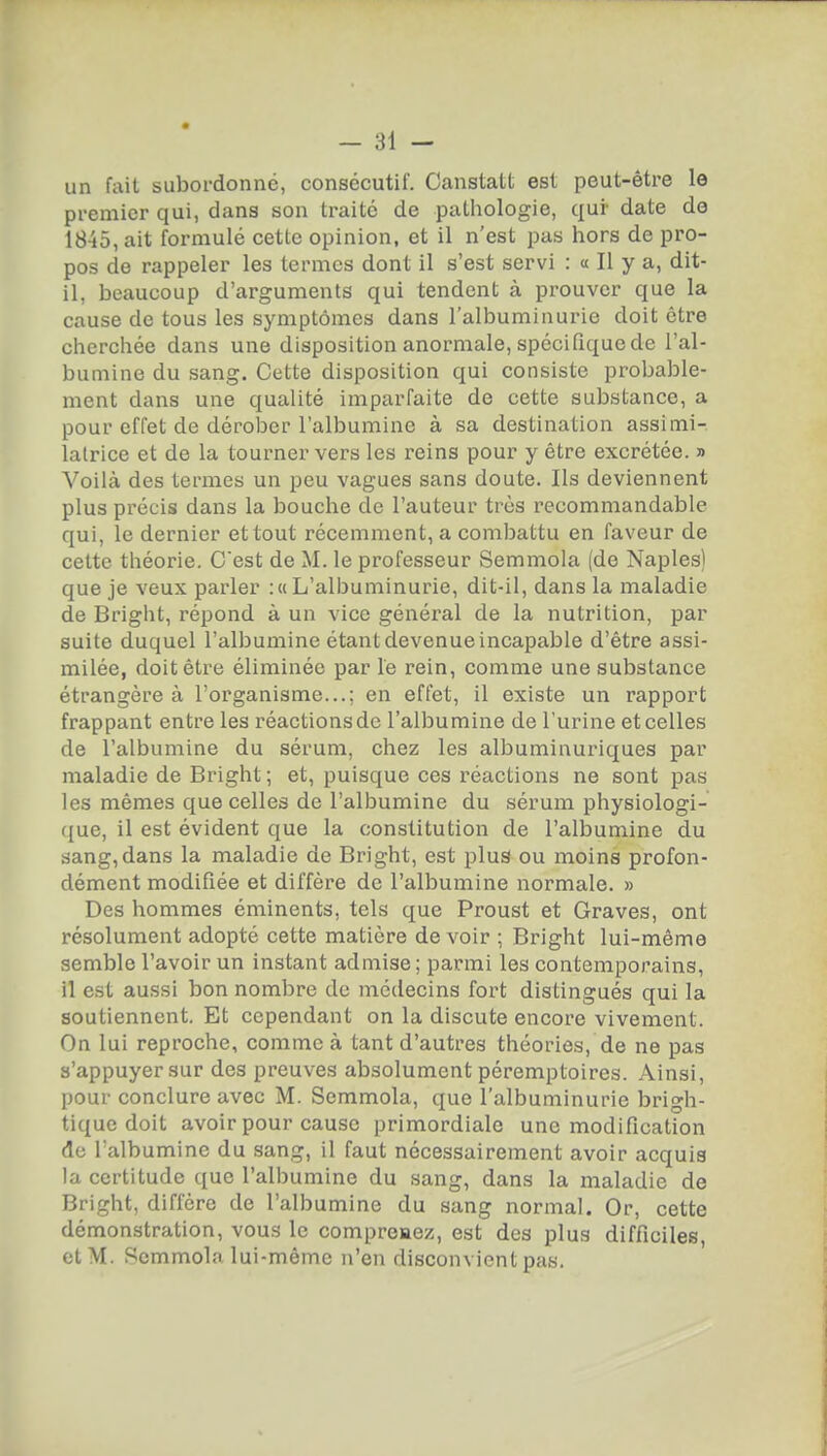 un fait subordonné, consécutif. Canstatt est peut-être le premier qui, dans son traité de pathologie, qui- date de 1845, ait formulé cette opinion, et il n'est pas hors de pro- pos de rappeler les termes dont il s'est servi : « Il y a, dit- il, beaucoup d'arguments qui tendent à prouver que la cause de tous les symptômes dans l'albuminurie doit être cherchée dans une disposition anormale, spécifique de l'al- bumine du sang. Cette disposition qui consiste probable- ment dans une qualité imparfaite de cette substance, a pour effet de dérober l'albumine à sa destination assimi- lalrice et de la tourner vers les reins pour y être excrétée. » Voilà des termes un peu vagues sans doute. Ils deviennent plus précis dans la bouche de l'auteur très recommandable qui, le dernier et tout récemment, a combattu en faveur de cette théorie. C'est de M. le professeur Semmola (de Naples) que je veux parler :« L'albuminurie, dit-il, dans la maladie de Bright, répond à un vice général de la nutrition, par suite duquel l'albumine étant devenue incapable d'être assi- milée, doit être éliminée par le rein, comme une substance étrangère à l'organisme...; en effet, il existe un rapport frappant entre les réactionsde l'albumine de l'urine et celles de l'albumine du sérum, chez les albuminuriques par maladie de Bright ; et, puisque ces réactions ne sont pas les mêmes que celles de l'albumine du sérum physiologi- ({ue, il est évident que la constitution de l'albumine du sang,dans la maladie de Bright, est plus ou moins profon- dément modifiée et diffère de l'albumine normale. » Des hommes éminents, tels que Proust et Graves, ont résolument adopté cette matière devoir ; Bright lui-même semble l'avoir un instant admise ; parmi les contemporains, il est aussi bon nombre de médecins fort distingués qui la soutiennent. Et cependant on la discute encore vivement. On lui reproche, comme à tant d'autres théories, de ne pas s'appuyer sur des preuves absolument péremptoires. Ainsi, pour conclure avec M. Semmola, que l'albuminurie brigh- tique doit avoir pour cause primordiale une modification de l'albumine du sang, il faut nécessairement avoir acquis la certitude que l'albumine du sang, dans la maladie de Bright, diffère de l'albumine du sang normal. Or, cette démonstration, vou.s le compreaez, est des plus difficiles, et M. Semmola lui-même n'en disconvient pas.