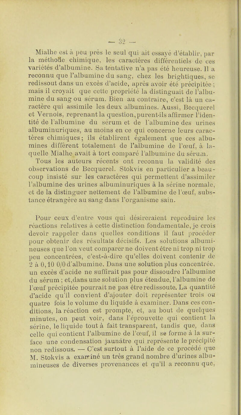 Mialhe est à peu près le seul qui ait essayé d'établir, par la méthofle chimique, les caractères différentiels de ces variétés d'albumine. Su tentative n'a pas été heureuse. Il a reconnu que l'albumine du sang-, chez les brightiques, se redissout dans un excès d'acide, après avoir été précipitée ; mais il croyait que cette propriété la distinguait de l'albu- mine du sang ou sérum. Bien au contraire, c'est là un ca- ractère qui assimile les deux albumines. Aussi, Becquerel et Vernois, reprenant la question, purent-ils affirmer l'iden- tité de l'albumine du sérum et de l'albumine des urines albuminuriques, au moins en ce qui concerne leurs carac- tères chimiques ; ils établirent également que ces albu- mines diffèrent totalement de l'albumine de l'œuf, à la- quelle Mialhe avait à tort comparé l'albumine du sérum. Tous les auteurs récents ont reconnu la validité des observations de Becquerel. Stokvis en particulier a beau- coup insisté sur les caractères qui permettent d'assimiler l'albumine des urines albuminuriques à la sérine normale, et de la distinguer nettement de l'albumine de l'œuf, subs- tance étrangère au sang dans l'organisme sain. Pour ceux d'entre vous qui désireraient reproduire les réactions relatives à cette distinction fondamentale, je crois devoir rappeler dans quelles conditions il faut procéder pour obtenir des résultats décisifs. Les solutions albumi- neuses que l'on veut comparer ne doivent être ni trop ni trop peu concentrées, c'est-à-dire qu'elles doivent contenir de 2 à 0,10 0/0 d'albumine. Dans une solution plus concentrée, un excès d'acide ne suffirait pas pour dissoudre l'albumine du sérum ; et,dans une solution plus étendue, l'albumine de l'œuf précipitée pourrait ne pas être redissoute. La quantité d'acide qu'il convient d'ajouter doit représenter trois ou quatre fois le volume du liquide à examiner. Dans ces con- ditions, la réaction est prompte, et, au bout de quelques minutes, on peut voir, dans l'éprouvette qui contient la sérine, le liquide tout à fait transparent, tandis que, dans celle qui contient l'albumine de l'œuf, il se forme à la sur- face une condensation jaunâtre qui représente le précipité non redissous. — C'est surtout à l'aide de ce procédé que M. Stokvis a exarv'iné un très grand nombre d'urines albu- mineuses de diverses provenances et qu'il a reconnu que.