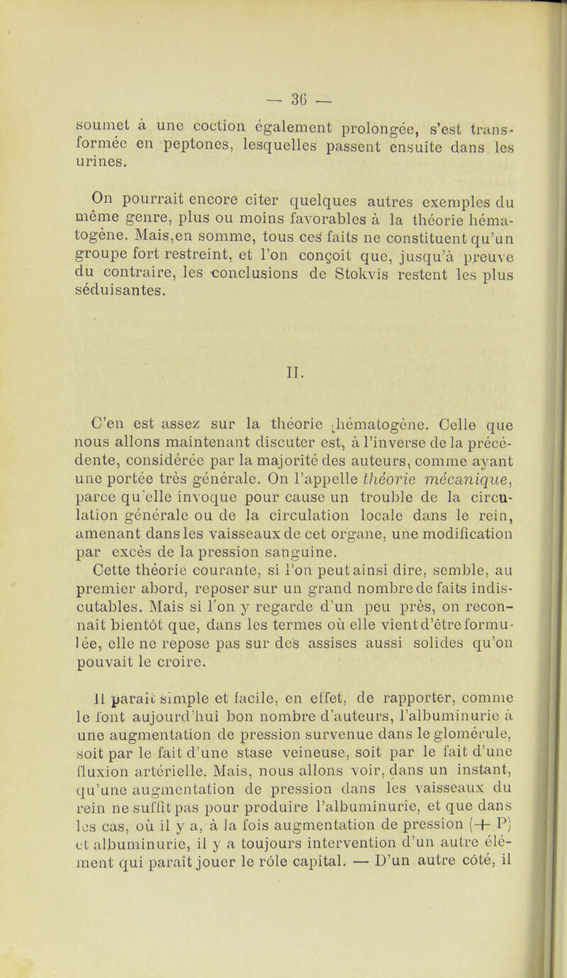 soumel à une coction également prolongée, s'est trans- formée en peptoncs, lesquelles passent ensuite dans les urines. On pourrait encore citer quelques autres exemples du même genre, plus ou moins favorables à la théorie héma- togène. Mais,en somme, tous ceâ faits ne constituent qu'un groupe fort restreint, et l'on conçoit que, jusqu'à preuve du contraire, les conclusions de Stokvis restent les plus séduisantes. II. C'en est assez sur la théorie .hématogène. Celle que nous allons maintenant discuter est, à l'inverse de la précé- dente, considérée par la majorité des auteurs, comme ayant une portée très générale. On l'appelle théorie mécanique, parce qu elle invoque pour cause un trouble de la circu- lation générale ou de la circulation locale dans le rein, amenant dans les vaisseaux de cet organe, un« modification par excès de la pression sanguine. Celte théorie courante, si l'on peut ainsi dire, semble, au premier abord, reposer sur un grand nombre de faits indis- cutables. Mais si l'on y regarde d'un peu près, on recon- naît bientôt que, dans les termes où elle vient d'être formu- lée, elle ne repose pas sur des assises aussi solides qu'on pouvait le croire. 11 parait simple et facile, en effet, de rapporter, comme le font aujourd'hui bon nombre d'auteurs, l'albuminurie à une augmentation de pression survenue dans le gloméfulc, soit par le fait d'une stase veineuse, soit par le fait d'une iluxion artérielle. Mais, nous allons voir, dans un instant, {ju'une augmentation de pression dans les vaisseaux du rein ne suffit pas pour produire l'albuminurie, et que dans les cas, où il y a, à la fois augmentation de pression (-H P) et albuminurie, il y a toujours intervention d'un autre élé- ment qui parait jouer le rôle capital. — D'un autre côté, il