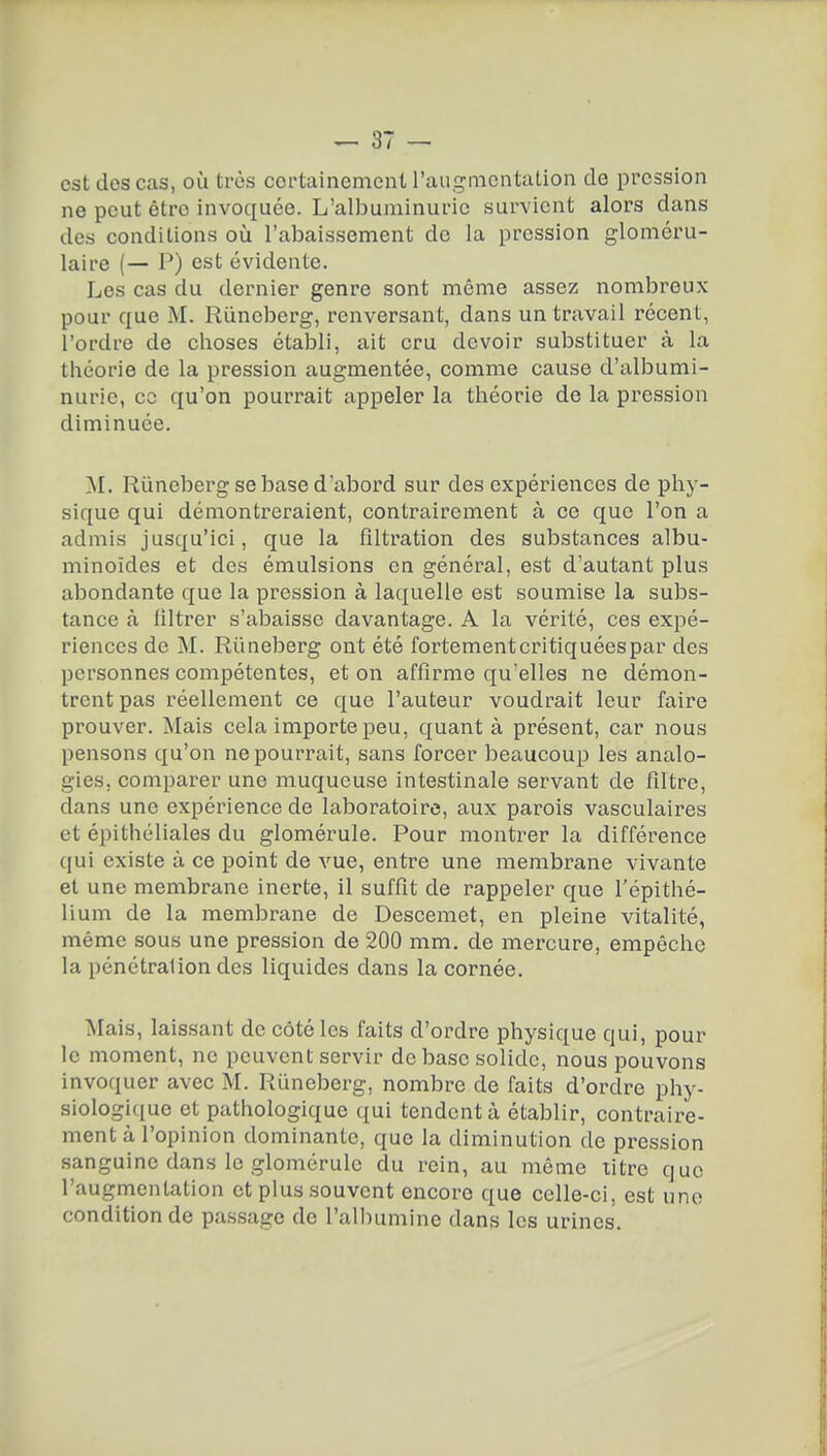 est dos cas, où très cortainemcnt raugnicntation de pression ne peut être invoquée. L'albuminurie survient alors dans des conditions où l'abaissement de la pression gloméru- laire (— P) est évidente. Les cas du dernier genre sont même assez nombreux pour que M. Riineberg, renversant, dans un travail récent, l'ordre de choses établi, ait cru devoir substituer à la théorie de la pression augmentée, comme cause d'albumi- nurie, ce qu'on pourrait appeler la théorie de la pression diminuée. yi. Riineberg se base d'abord sur des expériences de phy- sique qui démontreraient, contrairement à ce que l'on a admis jusqu'ici, que la filtration des substances albu- minoïdes et des émulsions en général, est d'autant plus abondante que la pression à laquelle est soumise la subs- tance à filtrer s'abaisse davantage. A la vérité, ces expé- riences de M. Riineberg ont été fortementcritiquéespar des personnes compétentes, et on affirme qu'elles ne démon- trent pas réellement ce que l'auteur voudrait leur faire prouver. Mais cela importe peu, quant à présent, car nous pensons qu'on ne pourrait, sans forcer beaucoup les analo- gies, comparer une muqueuse intestinale servant de filtre, dans une expérience de laboratoire, aux parois vasculaires et épithéliales du glomérule. Pour montrer la différence qui existe à ce point de vue, entre une membrane vivante et une membrane inerte, il suffit de rappeler que l'épithé- lium de la membrane de Descemet, en pleine vitalité, même sous une pression de 200 mm. de mercure, empêche la pénétration des liquides dans la cornée. Mais, laissant de côté les faits d'ordre physique qui, pour le moment, ne peuvent servir de base solide, nous pouvons invoquer avec M. Runeberg, nombre de faits d'ordre phy- siologique et pathologique qui tendent à établir, contraire- ment à l'opinion dominante, que la diminution de pression sanguine dans le glomérule du rein, au même litre que l'augmentation et plus souvent encore que celle-ci, est une condition de passage de l'albumine dans les urines.