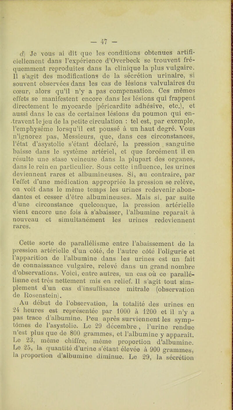 cl] Je vous ai dit que les conditions obtenues artifi- ciclicmcnt dans l'expcrience d'Ovcrbeck se trouvent fré- quemment reproduites dans la clinique la plus vulgaire. Il s'agit des modification'? de la sécrétion urinaire, si souvent observées dans les cas de lésions valvulaires du cœur, alors qu'il n'y a pas compensation. Ces mêmes effets se manifestent encore dans les lésions qui frappent directement le myocarde [péricardite adhésive, etc.), et aussi dans le cas de certaines lésions du poumon qui en- travent le jeu de la petite circulation : tel est, par exemple, l'emphysème lorsqu'il est poussé à un haut degré. Vous n'ignorez pas, Messieurs, que, dans ces circonstances, l'état d'asystolie s'étant déclaré, la pression , sanguine baisse dans le système artériel, et que forcément il en résulte une stase veineuse dans la plupart des organes, dans le l'ein en particulier. Sous cette influence, les urines deviennent rares et albumineuses. Si, au contraire, par l'effet d'une médication appropriée la pression se relève, on voit dans le même temps les urines redevenir abon- dantes et cesser d'être albumineuses. Mais si, par suite d'une circonstance quelconque, la pression artérielle vient encore une fois à s'abaisser, l'albumine reparaît à nouveau et sirnultanément les urines redeviennent rares. Cette .sorte de parallélisme entre l'abaissement de la pression artérielle d'un côté, de l'autre côté l'oligurie et l'apparition de l'albumine dans les urines est un fait de connaissance vulgaire, relevé dans un grand nombre d'observations. Voici, entre autres, un cas où ce parallé- lisme est très nettement mis en relief. Il s'agit tout sim- plement d'un cas d'insuffisance mitrale (observation de Ro.scnstein). Au début de l'observation, la totalité des urines en 24 heures est représentée par 1000 à 1200 et il n'y a pas trace d'albumine. Peu après surviennent les symp- tômes de l'asystolic. Le 29 décembre , l'urine rendue n'est plus que de 800 grammes, et l'albumine y apparaît. Le 23, môme chiffre, môme proportion d'albumine. Le 2.5, la quantité d'urine s'étant élevée à 900 grammes, la proportion d'albumine diminue. Le 29, la sécrétion