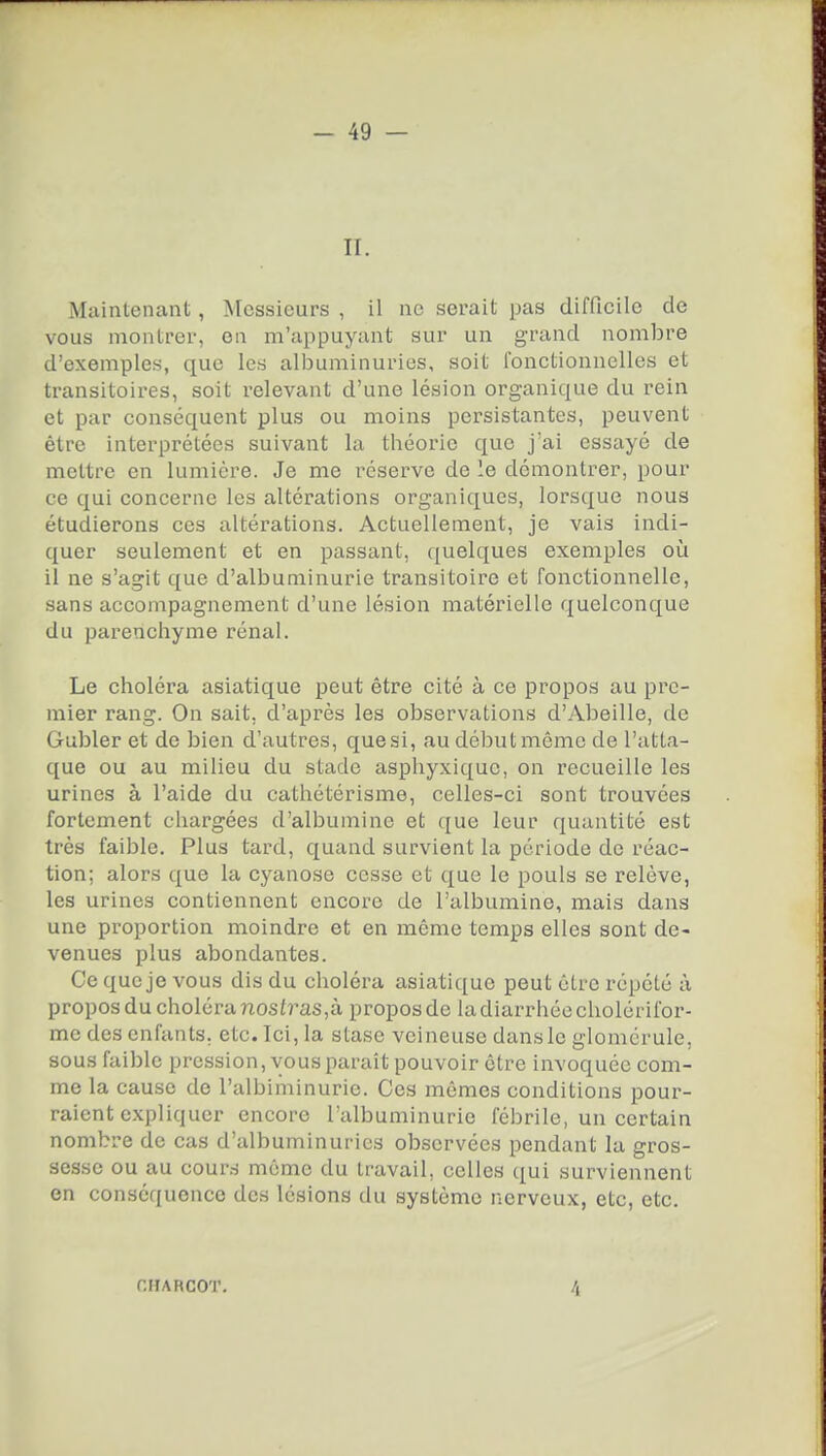 II. Maintenant, Messieurs , il ne serait pas difficile de vous montrer, en m'appuyant sur un grand nombre d'exemples, que les albuminuries, soit fonctionnelles et transitoires, soit relevant d'une lésion organique du rein et par conséquent plus ou moins persistantes, peuvent être interprétées suivant la théorie que j'ai essayé de mettre en lumière. Je me réserve de le démontrer, pour ce qui concerne les altérations organiques, lorsque nous étudierons ces altérations. Actuellement, je vais indi- quer seulement et en passant, quelques exemples où il ne s'agit que d'albuminurie transitoire et fonctionnelle, sans accompagnement d'une lésion matérielle quelconque du parenchyme rénal. Le choléra asiatique peut être cité à ce propos au pre- mier rang. On sait, d'après les observations d'Abeille, de Gubler et de bien d'autres, que si, au début même de l'atta- que ou au milieu du stade asphyxique, on recueille les urines à l'aide du cathétérisme, celles-ci sont trouvées fortement chargées d'albumine et que leur quantité est très faible. Plus tard, quand survient la période de réac- tion; alors que la cyanose cesse et que le pouls se relève, les urines contiennent encore de l'albumine, mais dans une proportion moindre et en môme temps elles sont de- venues plus abondantes. Ce que je vous dis du choléra asiatique peut être répété à propos du choléra nosi?'as,à propos de la diarrhée cholcrifor- me des enfants, etc. Ici, la stase veineuse dansle glomérule, sous faible pression, vous paraît pouvoir être invoquée com- me la cause de l'albiminurie. Ces mêmes conditions pour- raient expliquer encore l'albuminurie fébrile, un certain nombre de cas d'albuminuries observées pendant la gros- sesse ou au cours même du travail, celles {[ui surviennent en conséquence des lésions du système nerveux, etc, etc. CHARCOT. 4