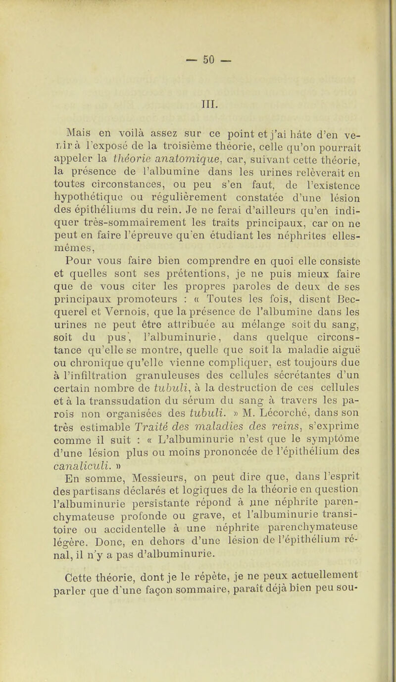 — so- in. Mais en voilà assez sur ce point et j'ai Iiâle d'en ve- r.irà l'exposé de la troisième théorie, celle qu'on pourrait appeler la théorie anatomique, car, suivant cette théorie, la présence de l'albumine dans les urines relèverait en toutes circonstances, ou peu s'en faut, de l'existence hypothétique ou régulièrement constatée d'une lésion des épithéliums du rein. Je ne ferai d'ailleurs qu'en indi- quer très-sommairement les traits principaux, car on ne peut en faire l'épreuve qu'en étudiant les néphrites elles- mêmes, Pour vous faire bien comprendre en quoi elle consiste et quelles sont ses prétentions, je ne puis mieux faire que de vous citer les propres paroles de deux de ses principaux promoteurs : « Toutes les fois, disent Bec- querel et Vernois, que la présence de l'albumine dans les urines ne peut être attribuée au mélange soit du sang, soit du pus', l'albuminurie, dans quelque circons- tance qu'elle se montre, quelle que soit la maladie aiguë ou chronique qu'elle vienne compliquer, est toujours due à l'infiltration granuleuses des cellules sécrétantes d'un certain nombre de tubuli, à la destruction de ces cellules et à la transsudation du sérum du sang à travers les pa- rois non organisées des tubuli. « M. Lécorché, dans son très estimable Traité des maladies des reins, s'exprime comme il suit : « L'albuminurie n'est que le symptôme d'une lésion plus ou moins prononcée de l'épithélium des canaliculi. » En somme, Messieurs, on peut dire que, dans l'esprit des partisans déclarés et logiques de la théorie en question l'albuminurie persistante répond à une néphrite paren- chymateuse profonde ou grave, et l'albuminurie transi- toire ou accidentelle à une néphrite parenchymateuse légère. Donc, en dehors d'une lésion de l'épithélium ré- nal, il n'y a pas d'albuminurie. Cette théorie, dont je le répète, je ne peux actuellement parler que d'une façon sommaire, paraît déjà bien peu sou-