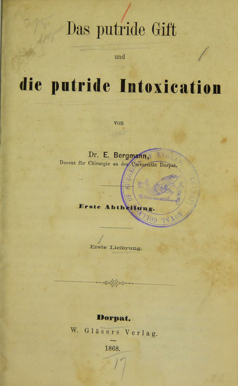 / Das putride Gift und die putride Intoxication von Dr. E. Bergmaffr^ 1 Docent für Chirurgie an dej/fee^äTDor^at. Erste Abt / Erste Lieferung. JÖorpat. W. Gläsers Verlag. 1868.