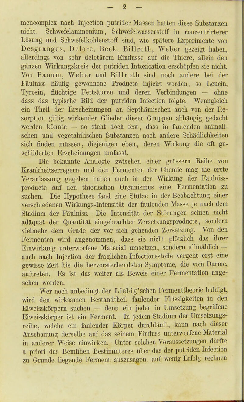 mencomplex nach Injection putrider Massen hatten diese Substanzen nicht. Schwefelammonium, Schwefelwasserstoff in concentrirterer Lösung und Schwefelkohlenstoff sind, wie spätere Experimente von Desgranges, Delore, Beck, Billroth, Weber gezeigt haben, allerdings von sehr deletärem Einflüsse auf die Thiere, allein den ganzen Wirkungskreis der putriden Intoxication erschöpfen sie nicht. Von Panum, Weber und Billroth sind noch andere bei der Fäulniss häufig gewonnene Producte injicirt worden, so Leucin, Tyrosin, flüchtige Fettsäuren und deren Verbindungen — ohne dass das typische Bild der putriden Infection folgte. Wenngleich ein Theil der Erscheinungen an Septhämischen auch von der Re- sorption giftig wirkender Glieder dieser Gruppen abhängig gedacht werden könnte — so steht doch fest, dass in faulenden animali- schen und vegetabilischen Substanzen noch andere Schädlichkeiten sich finden müssen, diejenigen eben, deren Wirkung die oft ge- schilderten Erscheinungen uinfasst. Die bekannte Analogie zwischen einer grössern Reihe von Krankheitserregern und den Fermenten der Chemie mag die erste Veranlassung gegeben haben auch in der Wirkung der Fäulniss- producte auf den thierischen Organismus eine Fermentation zu suchen. Die Hypothese fand eine Stütze in der Beobachtung einer verschiedenen Wirkungs-Intensität der faulenden Masse je nach dem Stadium der Fäulniss. Die Intensität der Störungen schien nicht adäquat der Quantität eingebrachter Zersetzungsproducte, sondern vielmehr dem Grade der vor sich gehenden Zersetzung. Von den Fermenten wird angenommen, dass sie nicht plötzlich das ihrer Einwirkung unterworfene Material umsetzen, sondern allmählich — auch nach Injection der fraglichen Infectionsstoffe vergeht erst eine gewisse Zeit bis die hervorstechendsten Symptome, die vom Darme, auftreten. Es ist das weiter als Beweis einer Fermentation ange- sehen worden. Wer noch unbedingt der Liebig'schen Fermenttheorie huldigt, wird den wirksamen Bestandteil faulender Flüssigkeiten in den Eiweisskörpern suchen — denn ein jeder in Umsetzung begriffene Eiweisskörper ist ein Ferment. In jedem Stadium der Umsetzungs- reihe, welche ein faulender Körper durchläuft, kann nach dieser Anschauung derselbe auf das seinem Einfluss unterworfene Material in anderer Weise einwirken. Unter solchen Voraussetzungen dürfte a priori das Bemühen Bestimmteres über das der putriden Infection zu Grunde liegende Ferment auszusagen, auf wenig Erfolg rechnen