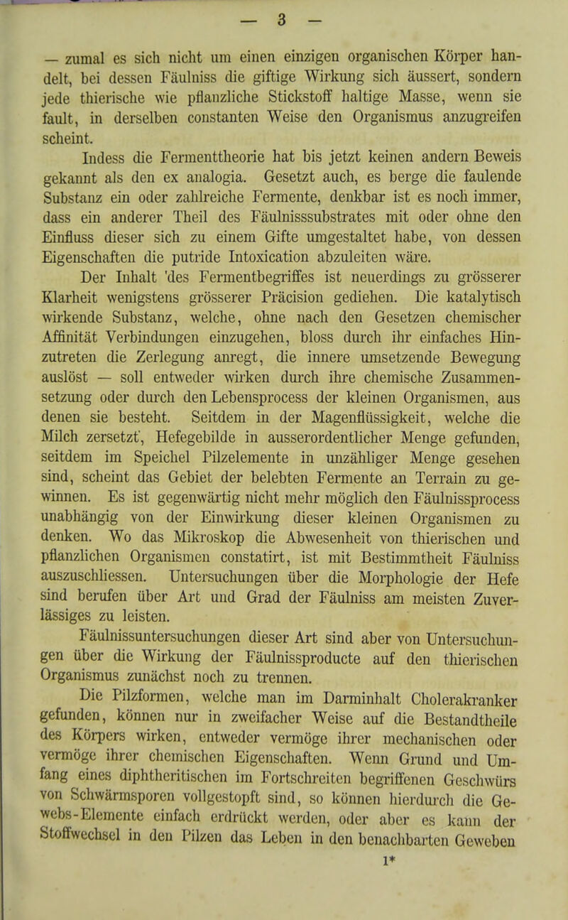 — zumal es sich nicht um einen einzigen organischen Körper han- delt, bei dessen Fäulniss die giftige Wirkung sich äussert, sondern jede thierische wie pflanzliche Stickstoff haltige Masse, wenn sie fault, in derselben constanten Weise den Organismus anzugreifen scheint. Indess die Fermenttheorie hat bis jetzt keinen andern Beweis gekannt als den ex analogia. Gesetzt auch, es berge die faulende Substanz ein oder zahlreiche Fermente, denkbar ist es noch immer, dass ein anderer Theil des Fäulnisssubstrates mit oder ohne den Einfluss dieser sich zu einem Gifte umgestaltet habe, von dessen Eigenschaften die putride Intoxication abzuleiten wäre. Der Inhalt 'des Fermentbegriffes ist neuerdings zu grösserer Klarheit wenigstens grösserer Präcision gediehen. Die katalytisch wirkende Substanz, welche, ohne nach den Gesetzen chemischer Affinität Verbindungen einzugehen, bloss durch ihr einfaches Hin- zutreten die Zerlegung anregt, die innere umsetzende Bewegung auslöst — soll entweder wirken durch ihre chemische Zusammen- setzung oder durch den Lebensprocess der kleinen Organismen, aus denen sie besteht. Seitdem in der Magenflüssigkeit, welche die Milch zersetzt', Hefegebilde in ausserordentlicher Menge gefunden, seitdem im Speichel Pilzelemente in unzähliger Menge gesehen sind, scheint das Gebiet der belebten Fermente an Terrain zu ge- winnen. Es ist gegenwärtig nicht mehr möglich den Fäulnissprocess unabhängig von der Einwirkung dieser kleinen Organismen zu denken. Wo das Mikroskop die Abwesenheit von thierischen und pflanzlichen Organismen constatirt, ist mit Bestimmtheit Fäulniss auszuschliessen. Untersuchungen über die Morphologie der Hefe sind berufen über Art und Grad der Fäulniss am meisten Zuver- lässiges zu leisten. Fäulnissuntersuchungen dieser Art sind aber von Untersuchun- gen über die Wirkung der Fäulnissproducte auf den thierischen Organismus zunächst noch zu trennen. Die Pilzformen, welche man im Darminhalt Cholerakranker gefunden, können nur in zweifacher Weise auf die Bestandteile des Körpers wirken, entweder vermöge ihrer mechanischen oder vermöge ihrer chemischen Eigenschaften. Wenn Grund und Um- fang eines diphtheritischen im Fortschreiten begriffenen Geschwürs von Schwärmsporen vollgestopft sind, so können hierdurch die Ge- webs-Elemente einfach erdrückt werden, oder aber es kann der Stoffwechsel in den Pilzen das Leben in den benachbarten Geweben l*