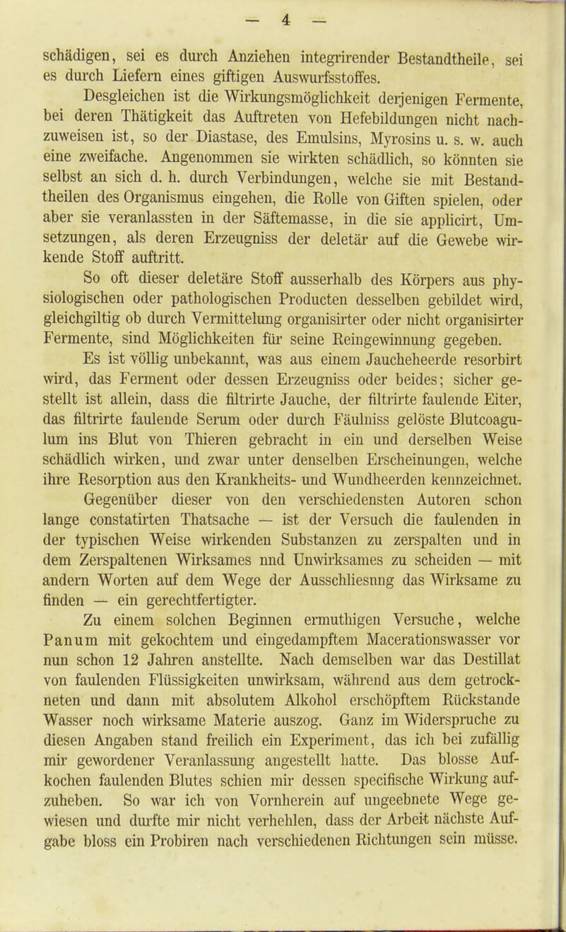 schädigen, sei es durch Anziehen integrirender Bestandtheile, sei es durch Liefern eines giftigen Auswurfsstoffes. Desgleichen ist die Wirkungsmöglichkeit derjenigen Fermente, bei deren Thätigkeit das Auftreten von Hefebildungen nicht nach- zuweisen ist, so der Diastase, des Emulsins, Myrosins u. s. w. auch eine zweifache. Angenommen sie wirkten schädlich, so könnten sie selbst an sich d. h. durch Verbindungen, welche sie mit Bestand- teilen des Organismus eingehen, die Rolle von Giften spielen, oder aber sie veranlassten in der Säftemasse, in die sie applicirt, Um- setzungen, als deren Erzeugniss der deletär auf die Gewebe wir- kende Stoff auftritt. So oft dieser deletäre Stoff ausserhalb des Körpers aus phy- siologischen oder pathologischen Producten desselben gebildet wird, gleichgültig ob durch Vermittelung organisirter oder nicht organisirter Fermente, sind Möglichkeiten für seine Rein gewinnung gegeben. Es ist völlig unbekannt, was aus einem Jaucheheerde resorbirt wird, das Ferment oder dessen Erzeugniss oder beides; sicher ge- stellt ist allein, dass die filtrirte Jauche, der filtrirte faulende Eiter, das filtrirte faulende Serum oder durch Fäulniss gelöste Blutcoagu- lum ins Blut von Thieren gebracht in ein und derselben Weise schädlich wirken, und zwar unter denselben Erscheinungen, welche ihre Resorption aus den Krankheits- und Wuudheerden kennzeichnet. Gegenüber dieser von den verschiedensten Autoren schon lange constatirten Thatsache — ist der Versuch die faulenden in der typischen Weise wirkenden Substanzen zu zerspalten und in dem Zerspaltenen Wirksames nnd Unwirksames zu scheiden — mit andern Worten auf dem Wege der Ausschliesnng das Wirksame zu finden — ein gerechtfertigter. Zu einem solchen Beginnen ermuthigen Versuche, welche Panum mit gekochtem und eingedampftem Macerationswasser vor nun schon 12 Jahren anstellte. Nach demselben war das Destillat von faulenden Flüssigkeiten unwirksam, während aus dem getrock- neten und dann mit absolutem Alkohol erschöpftem Rückstände Wasser noch wirksame Materie auszog. Ganz im Widerspruche zu diesen Angaben stand freilich ein Experiment, das ich bei zufällig mir gewordener Veranlassung angestellt hatte. Das blosse Auf- kochen faulenden Blutes schien mir dessen specifische Wirkung auf- zuheben. So war ich von Vornherein auf ungeebnete Wege ge- wiesen und durfte mir nicht verhehlen, dass der Arbeit nächste Auf- gabe bloss ein Probiren nach verschiedenen Richtungen sein müsse.