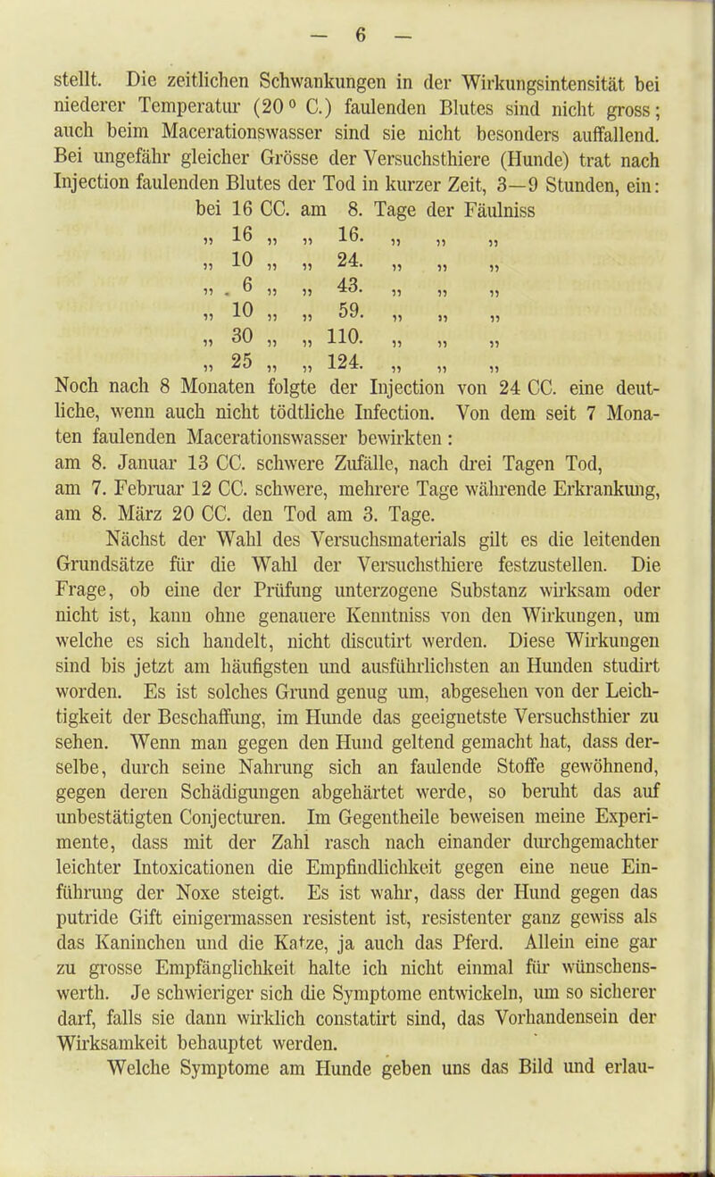 stellt. Die zeitlichen Schwankungen in der Wirkungsintensität bei niederer Temperatur (20° C.) faulenden Blutes sind nicht gross; auch beim Macerationswasser sind sie nicht besonders auffallend. Bei ungefähr gleicher Grösse der Versuchsthiere (Hunde) trat nach Injection faulenden Blutes der Tod in kurzer Zeit, 3—9 Stunden, ein: bei 16 CC. am 8. Tage der Fäulniss 55 16 55 » 55 55 55 55 10 „ „ 24. ,, „ „ >1 •  55 55 43. „ „ ,, 55 10 ,, ,, 59. ,, ,, ,, 55 30 ,, ,, 110. „ ,, „ 55 25 „ „ 124. „ „ „ Noch nach 8 Monaten folgte der Injection von 24 CC. eine deut- liche, wenn auch nicht tödtliche Infection. Von dem seit 7 Mona- ten faulenden Macerationswasser bewirkten: am 8. Januar 13 CC. schwere Zufälle, nach drei Tagen Tod, am 7. Februar 12 CC. schwere, mehrere Tage währende Erkrankung, am 8. März 20 CC. den Tod am 3. Tage. Nächst der Wahl des Versuchsmaterials gilt es die leitenden Grundsätze für die Wahl der Versuchsthiere festzustellen. Die Frage, ob eine der Prüfung unterzogene Substanz wirksam oder nicht ist, kann ohne genauere Kenntniss von den Wirkungen, um welche es sich handelt, nicht discutirt werden. Diese Wirkungen sind bis jetzt am häufigsten und ausführlichsten an Hunden studirt worden. Es ist solches Grund genug um, abgesehen von der Leich- tigkeit der Beschaffung, im Hunde das geeignetste Versuchsthier zu sehen. Wenn man gegen den Hund geltend gemacht hat, dass der- selbe, durch seine Nahrung sich an faulende Stoffe gewöhnend, gegen deren Schädigungen abgehärtet werde, so beruht das auf unbestätigten Conjecturen. Im Gegentheile beweisen meine Experi- mente, dass mit der Zahl rasch nach einander durchgemachter leichter Intoxicationen die Empfindlichkeit gegen eine neue Ein- führung der Noxe steigt. Es ist wahr, dass der Hund gegen das putride Gift einigermassen resistent ist, resistenter ganz gewiss als das Kaninchen und die Katze, ja auch das Pferd. Allein eine gar zu grosse Empfänglichkeit halte ich nicht einmal für wünschens- werth. Je schwieriger sich die Symptome entwickeln, um so sicherer darf, falls sie dann wirklich constatirt sind, das Vorhandensein der Wirksamkeit behauptet werden. Welche Symptome am Hunde geben uns das Bild und erlau-