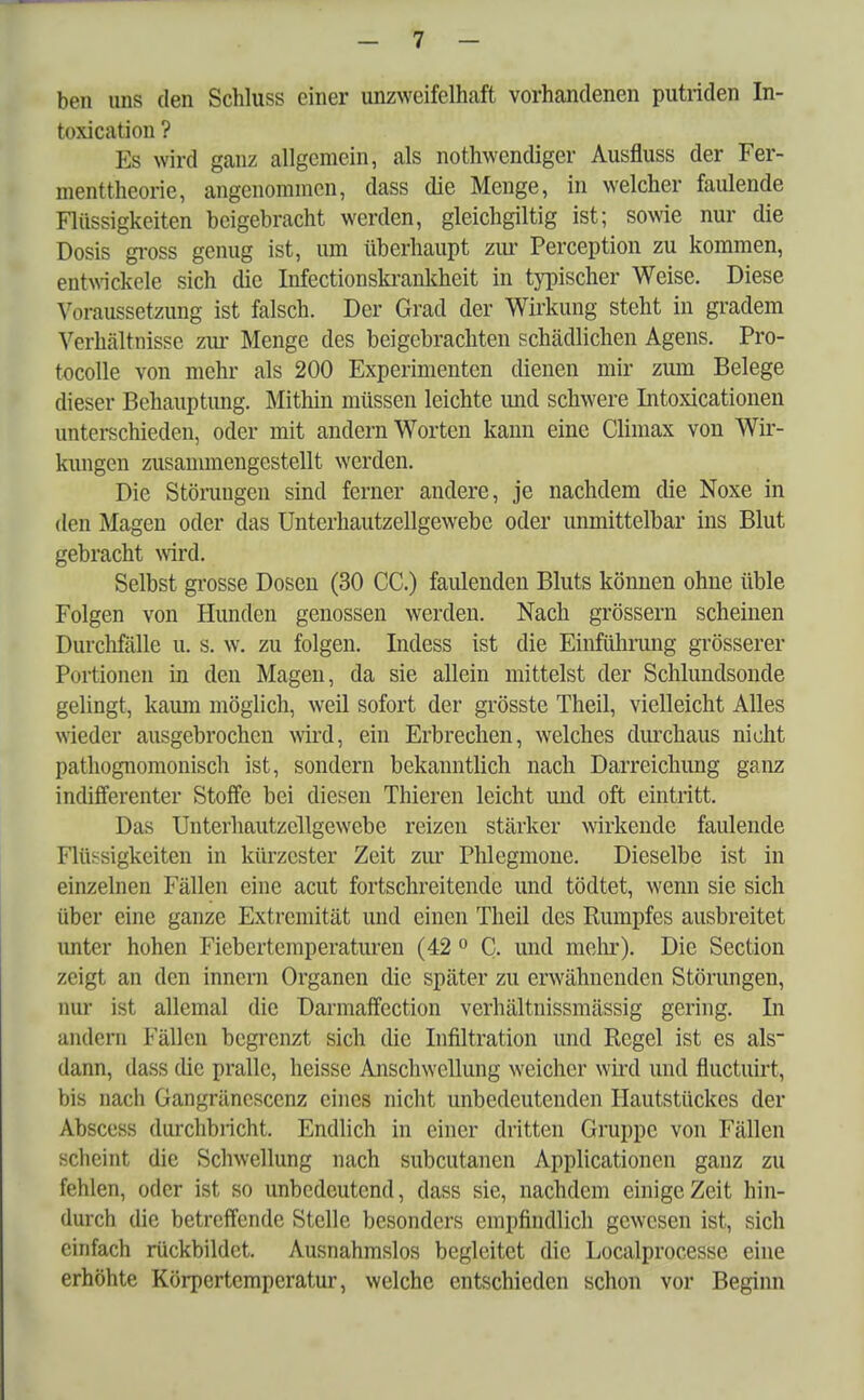 ben uns den Schluss einer unzweifelhaft vorhandenen putriden In- toxication ? Es wird ganz allgemein, als notwendiger Ausfluss der Fer- menttheorie, angenommen, dass die Menge, in welcher faulende Flüssigkeiten beigebracht werden, gleichgiltig ist; sowie nur die Dosis gross genug ist, um überhaupt zur Perception zu kommen, entwickele sich die Infectionskrankheit in typischer Weise. Diese Voraussetzung ist falsch. Der Grad der Wirkung steht in gradem Verhältnisse zur Menge des beigebrachten schädlichen Agens. Pro- tocolle von mehr als 200 Experimenten dienen mir zum Belege dieser Behauptung. Mithin müssen leichte und schwere Intoxicationen unterschieden, oder mit andern Worten kann eine Climax von Wir- kungen zusammengestellt werden. Die Störaugen sind ferner andere, je nachdem die Noxe in den Magen oder das Unterhautzellgewebe oder unmittelbar ins Blut gebracht wird. Selbst grosse Dosen (30 CC.) faulenden Bluts können ohne üble Folgen von Hunden genossen werden. Nach grössern scheinen Durchfälle u. s. w. zu folgen. Indess ist die Einfülirung grösserer Portionen in den Magen, da sie allein mittelst der Schlundsonde gelingt, kaum möglich, weil sofort der grösste Theil, vielleicht Alles wieder ausgebrochen wird, ein Erbrechen, welches durchaus nicht pathognomonisch ist, sondern bekanntlich nach Darreichung ganz indifferenter Stoffe bei diesen Thieren leicht und oft eintritt. Das Unterhautzcllgewebe reizen stärker wirkende faulende Flüssigkeiten in kürzester Zeit zur Phlegmone. Dieselbe ist in einzelnen Fällen eine acut fortschreitende und tödtet, wenn sie sich über eine ganze Extremität und einen Theil des Rumpfes ausbreitet unter hohen Fiebertemperaturen (42 0 C. und mein'). Die Section zeigl an den innem Organen die später zu erwähnenden Störungen, nur ist allemal die Darmaffection verhältnissmässig gering. In andern Fällen begrenzt sich die Infiltration und Regel ist es als dann, dass die pralle, heisse Anschwellung weicher wird und fluetuirt, bis nach Gangräncsccnz eines nicht unbedeutenden Hautstückes der Abscess durchbricht. Endlich in einer dritten Gruppe von Fällen scheint die Schwellung nach subcutanen Applicationcn ganz zu fehlen, oder ist so unbedeutend, dass sie, nachdem einige Zeit hin- durch die betreffende Stelle besonders empfindlich gewesen ist, sich einfach rückbildct. Ausnahmslos begleitet die Localprocesse eine erhöhte Körpertemperatur, welche entschieden schon vor Beginn