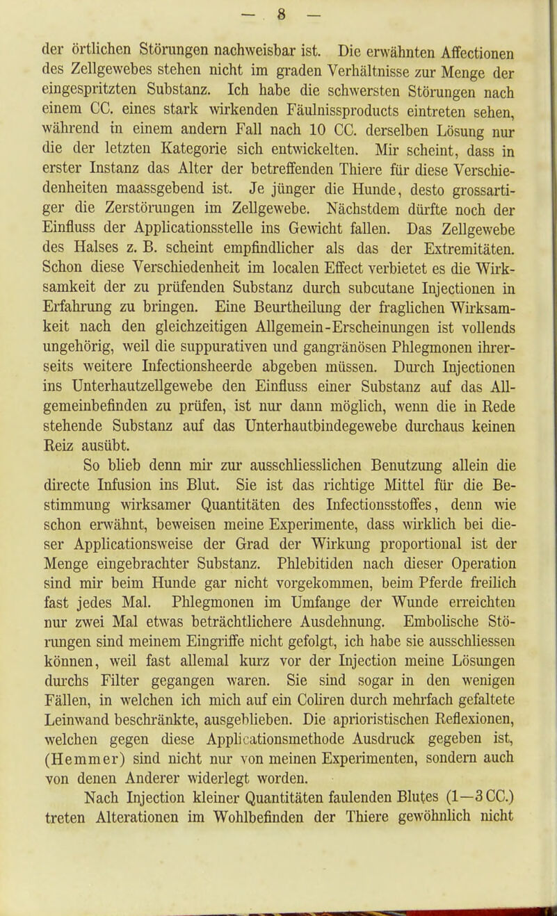 der örtlichen Störungen nachweisbar ist. Die erwähnten Affectionen des Zellgewebes stehen nicht im graden Verhältnisse zur Menge der eingespritzten Substanz. Ich habe die schwersten Störungen nach einem CC. eines stark wirkenden Fäulnissproducts eintreten sehen, während in einem andern Fall nach 10 CC. derselben Lösung nur die der letzten Kategorie sich entwickelten. Mir scheint, dass in erster Instanz das Alter der betreffenden Thiere für diese Verschie- denheiten maassgebend ist. Je jünger die Hunde, desto grossarti- ger die Zerstörungen im Zellgewebe. Nächstdem dürfte noch der Einfluss der Applicationsstelle ins Gewicht fallen. Das Zellgewebe des Halses z. B. scheint empfindlicher als das der Extremitäten. Schon diese Verschiedenheit im localen Effect verbietet es die Wirk- samkeit der zu prüfenden Substanz durch subcutane Injectionen in Erfahrung zu bringen. Eine Beurtheilung der fraglichen Wirksam- keit nach den gleichzeitigen Allgemein-Erscheinungen ist vollends ungehörig, weil die suppurativen und gangränösen Phlegmonen ihrer- seits weitere Infectionsheerde abgeben müssen. Durch Injectionen ins Unterhautzellgewebe den Einfluss einer Substanz auf das All- gemeinbefinden zu prüfen, ist nur dann möglich, wenn die in Rede stehende Substanz auf das Unterhautbindegewebe durchaus keinen Reiz ausübt. So blieb denn mir zur ausschliesslichen Benutzung allein die directe Infusion ins Blut. Sie ist das richtige Mittel für die Be- stimmung wirksamer Quantitäten des Infectionsstoffes, denn wie schon erwähnt, beweisen meine Experimente, dass wirklich bei die- ser Applicationsweise der Grad der Wirkung proportional ist der Menge eingebrachter Substanz. Phlebitiden nach dieser Operation sind mir beim Hunde gar nicht vorgekommen, beim Pferde freilich fast jedes Mal. Phlegmonen im Umfange der Wunde erreichten nur zwei Mal etwas beträchtlichere Ausdehnung. Embolische Stö- rungen sind meinem Eingriffe nicht gefolgt, ich habe sie ausschliessen können, weil fast allemal kurz vor der Injection meine Lösungen durchs Filter gegangen waren. Sie sind sogar in den wenigen Fällen, in welchen ich mich auf ein Coliren durch mehrfach gefaltete Leinwand beschränkte, ausgeblieben. Die aprioristischen Reflexionen, welchen gegen diese Applicationsmethode Ausdruck gegeben ist, (Hemmer) sind nicht nur von meinen Experimenten, sondern auch von denen Anderer widerlegt worden. Nach Injection kleiner Quantitäten faidenden Blutes (1—3CC.) treten Alterationen im Wohlbefinden der Thiere gewöhnlich nicht