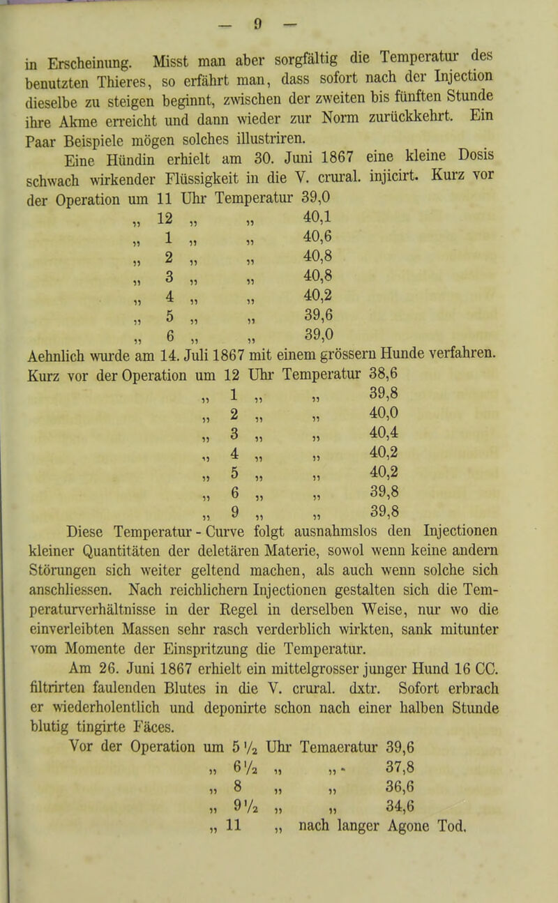 benutzten Thieres, so erfährt man, dass sofort nach der Injection dieselbe zu steigen beginnt, zwischen der zweiten bis fünften Stunde ihre Akme erreicht und dann wieder zur Norm zurückkehrt. Ein Paar Beispiele mögen solches illustriren. Eine Hündin erhielt am 30. Juni 1867 eine kleine Dosis schwach wirkender Flüssigkeit in die V. crural. injicirt. Kurz vor der Operation um 11 Uhr Temperatur 39,0 12 „ „ 40,1 1 2 3 4 5 6 40,6 40,8 40,8 40,2 39,6 39,0 Aehnlich wurde am 14. Juli 1867 mit einem grössern Hunde verfahren. Kurz vor der Operation um 12 Uhr Temperatur 38,6 1 „ » 39,8 2 „ „ 40,0 „ 3 „ „ 40,4 „ 4 „ „ 40,2 5 „ „ 40,2 „ 6 „ „ 39,8 „ 9 „ „ 39,8 Diese Temperatur - Curve folgt ausnahmslos den Injectionen kleiner Quantitäten der deletären Materie, sowol wenn keine andern Störungen sich weiter geltend machen, als auch wenn solche sich anschliessen. Nach reichlichem Injectionen gestalten sich die Tem- peraturverhältnisse in der Regel in derselben Weise, nur wo die einverleibten Massen sehr rasch verderblich wirkten, sank mitunter vom Momente der Einspritzung die Temperatur. Am 26. Juni 1867 erhielt ein mittelgrosser junger Hund 16 CC. filtrirten faulenden Blutes in die V. crural. dxtr. Sofort erbrach er wiederholentlich und deponirte schon nach einer halben Stunde blutig tingirte Fäces. Vor der Operation um 5'/2 Uhr Temaeratur 39,6 „ 6'/2 „ „. 37,8 „ 8 „ „ 36,6 9'A m „ 34,6 „ 11 „ nach langer Agone Tod.