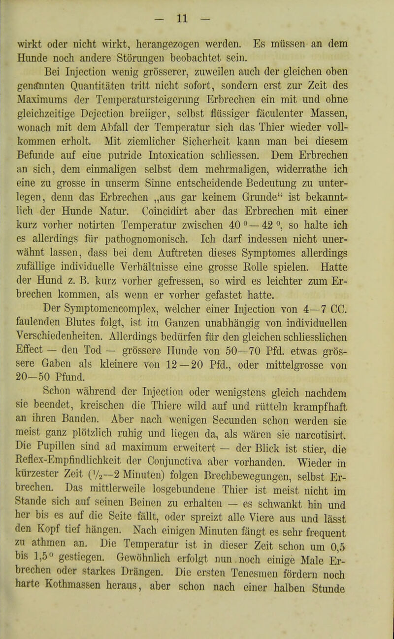 wirkt oder nicht wirkt, herangezogen werden. Es müssen an dem Hunde noch andere Störungen beobachtet sein. Bei Injection wenig grösserer, zuweilen auch der gleichen oben genannten Quantitäten tritt nicht sofort, sondern erst zur Zeit des Maximums der Temperatursteigerung Erbrechen ein mit und ohne gleichzeitige Dejection breiiger, selbst flüssiger fäculenter Massen, wonach mit dem Abfall der Temperatur sich das Thier wieder voll- kommen erholt. Mit ziemlicher Sicherheit kann man bei diesem Befunde auf eine putride Intoxication schliessen. Dem Erbrechen an sich, dem einmaligen selbst dem mehrmaligen, widerrathe ich eine zu grosse in unserm Sinne entscheidende Bedeutung zu unter- legen, denn das Erbrechen „aus gar keinem Grunde ist bekannt- lich der Hunde Natur. Coincidirt aber das Erbrechen mit einer kurz vorher notirten Temperatur zwischen 40 0 — 42 °, so halte ich es allerdings für pathognomonisch. Ich darf indessen nicht uner- wähnt lassen, dass bei dem Auftreten dieses Symptomes allerdings zufällige individuelle Verhältnisse eine grosse Rolle spielen. Hatte der Hund z. B. kurz vorher gefressen, so wird es leichter zum Er- brechen kommen, als wenn er vorher gefastet hatte. Der Symptomencomplex, welcher einer Injection von 4—7 CC. faulenden Blutes folgt, ist im Ganzen unabhängig von individuellen Verschiedenheiten. Allerdings bedürfen für den gleichen schliesslichen Effect — den Tod — grössere Hunde von 50—70 Pfd. etwas grös- sere Gaben als kleinere von 12—20 Pfd., oder mittelgrosse von 20-50 Pfund. Schon während der Injection oder wenigstens gleich nachdem sie beendet, kreischen die Thiere wild auf und rütteln krampfhaft an ihren Banden. Aber nach wenigen Secunden schon werden sie meist ganz plötzlich ruhig und liegen da, als wären sie narcotisirt. Die Pupillen sind ad maximum erweitert — der Blick ist stier, die Reflex-Empfindlichkeit der Conjunctiva aber vorhanden. Wieder in kürzester Zeit (>/2—2 Minuten) folgen Brechbewegungen, selbst Er- brechen. Das mittlerweile losgebundene Thier ist meist nicht im Stande sich auf seinen Beinen zu erhalten — es schwankt hin und her bis es auf die Seite fällt, oder spreizt alle Viere aus und lässt den Kopf tief hängen. Nach einigen Minuten fängt es sehr frequent zu athmen an. Die Temperatur ist in dieser Zeit schon um 0,5 bis 1,5° gestiegen. Gewöhnlich erfolgt nun.noch einige Male Er- brechen oder starkes Drängen. Die ersten Tenesmen fördern noch harte Kothmassen heraus, aber schon nach einer halben Stunde