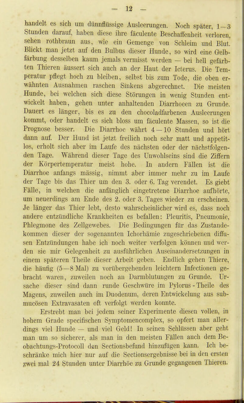 handelt es sich um dünnflüssige Ausleerangen. Noch später, 1—3 Stunden darauf, haben diese ihre fäculente Beschaffenheit verloren, sehen rothbraun aus, wie ein Gemenge von Schleim und Blut Blickt man jetzt auf den Bulbus dieser Hunde, so wird eine Gelb- färbung desselben kaum jemals vermisst werden — bei hell gefärb- ten Thieren äussert sich auch an der Haut der Icterus. Die Tem- peratur pflegt hoch zu bleiben, selbst bis zum Tode, die oben er- wähnten Ausnahmen raschen Sinkens abgerechnet. Die meisten Hunde, bei welchen sich diese Störungen in wenig Stunden ent- wickelt haben, gehen unter anhaltenden Diarrhoeen zu Grunde. Dauert es länger, bis es zu den chocoladfarbenen Ausleerungen kommt, oder handelt es sich bloss um fäculente Massen, so ist die Prognose besser. Die Diarrhoe währt 4 — 10 Stunden und hört dann auf. Der Hund ist jetzt freilich noch sehr matt und appetit- los, erholt sich aber im Laufe des nächsten oder der nächstfolgen- den Tage. Während dieser Tage des Unwohlseins sind die Ziffern der Körpertemperatur meist hohe. In andern Fällen ist die Diarrhoe anfangs mässig, nimmt aber immer mehr zu im Laufe der Tage bis das Thier um den 3. oder 6. Tag verendet. Es giebt Fälle, in welchen die anfänglich eingetretene Diarrhoe aufhörte, um neuerdings am Ende des 2. oder 3. Tages wieder zu erscheinen. Je länger das Thier lebt, desto wahrscheinlicher wird es, dass noch andere entzündliche Krankheiten es befallen: Pleuritis, Pneumonie, Phlegmone des Zellgewebes. Die Bedingungen für das Zustande- kommen dieser der sogenannten Ichorhämie zugeschriebenen diffu- sen Entzündungen habe ich noch weiter verfolgen können und wer- den sie mir Gelegenheit zu ausführlichen Auseinandersetzungen in einem späteren Theile dieser Arbeit geben. Endlich gehen Thiere, die häufig (5—8 Mal) zu vorübergehenden leichtern Infectionen ge- bracht waren, zuweilen noch an Darmblutungen zu Grunde. Ur- sache dieser sind dann runde Geschwüre im Pylorus - Theile des Magens, zuweilen auch im Duodenum, deren Entwickelung aus sub- mucösen Extravasaten oft verfolgt werden konnte. Erstrebt man bei jedem seiner Experimente diesen vollen, in hohem Grade specifischen Symptomencomplex, so opfert man aller- dings viel Hunde — und viel Geld! In seinen Schlüssen aber geht man um so sicherer, als man in den meisten Fällen auch dem Be- obachtungs-Protocoll den Sectionsbefund hinzufügen kann. Ich be- schränke mich hier nur auf die Sectionsergebnisse bei in den ersten zwei mal 24 Stunden unter Diarrhöe zu Grunde gegangenen Thieren.