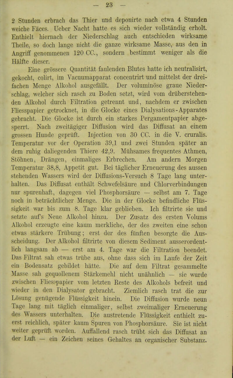 2 Stunden erbrach das Thier und deponirte nach etwa 4 Stunden weiche Fäces. Ueber Nacht hatte es sich wieder vollständig erholt. Enthielt hiernach der Niederschlag auch entschieden wirksame Theile, so doch lange nicht die ganze wirksame Masse, aus den in Angriff genommenen 120 CC, sondern bestimmt weniger als die Hälfte dieser. Eine grössere Quantität faulenden Blutes hatte ich neutralisirt, gekocht, colirt, im Vacuumapparat concentrirt und mittelst der drei- fachen Menge Alkohol ausgefällt. Der voluminöse graue Nieder- schlag, welcher sich rasch zu Boden setzt, wird vom drüberstehen- den Alkohol durch Filtration getrennt und, nachdem er zwischen Fliesspapier getrocknet, in die Glocke eines Dialysations-Apparates gebracht. Die Glocke ist durch ein starkes Pergamentpapier abge- sperrt. Nach zweitägiger Diffusion wird das Diffusat an einem grossen Hunde geprüft. Injection von 30 CC. in die V. cruralis. Temperatur vor der Operation 39,1 und zwei Stunden später an dem ruhig daliegenden Thiere 42,9. Mühsames frequentes Athmen, Stöhnen, Drängen, einmaliges Erbrechen. Am andern Morgen Temperatur 38,8, Appetit gut. Bei täglicher Erneuerung des aussen stehenden Wassers wird der Diffusions-Versuch 8 Tage lang unter- halten. Das Diffusat enthält Schwefelsäure und Chlorverbindungen nur spurenhaft, dagegen viel Phosphorsäure — selbst am 7. Tage noch in beträchtlicher Menge. Die in der Glocke befindliche Flüs- sigkeit war bis zum 8. Tage klar geblieben. Ich filtrirte sie und setzte aufs Neue Alkohol hinzu. Der Zusatz des ersten Volums Alkohol erzeugte eine kaum merkliche, der des zweiten eine schon etwas stärkere Trübung; erst der des fünften besorgte die Aus- scheidung. Der Alkohol filtrirte von diesem Sediment ausserordent- lich langsam ab — erst am 4. Tage war die Filtration beendet. Das Filtrat sah etwas trübe aus, ohne dass sich im Laufe der Zeit ein Bodensatz gebildet hätte. Die auf dem Filtrat gesammelte Masse sah gequollenem Stärkemehl nicht unähnlich — sie wurde zwischen Flies;«papier vom letzten Reste des Alkohols befreit und wieder in den Dialysator gebracht. Ziemlich rasch trat die zur Lösung genügende Flüssigkeit hinein. Die Diffusion wurde neun Tage lang mit täglich einmaliger, selbst zweimaliger Erneuerung des Wassers unterhalten. Die austretende Flüssigkeit enthielt zu- erst reichlich, später kaum Spuren von Phosphorsäure. Sie ist nicht weiter geprüft worden. Auffallend rasch trübt sich das Diffusat an der Luft — ein Zeichen seines Gehaltes an organischer Substanz.