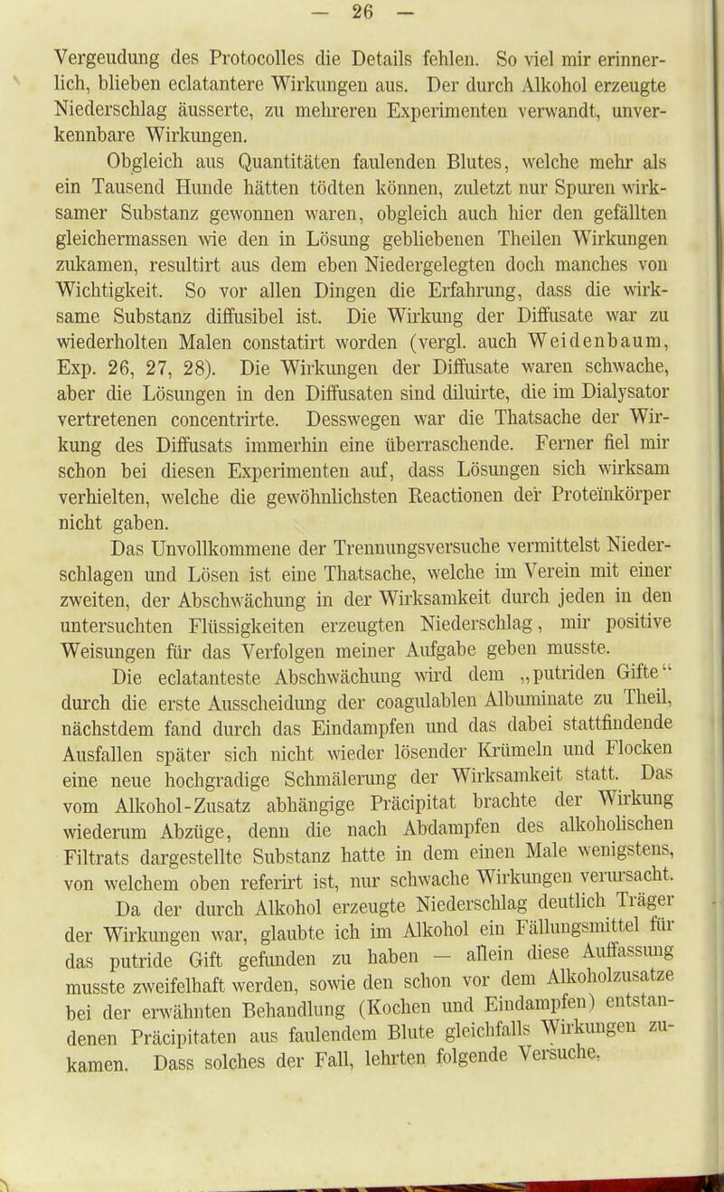 Vergeudung des Protocolles die Details fehlen. So viel mir erinner- lich, blieben eclatantere Wirkungen aus. Der durch Alkohol erzeugte Niederschlag äusserte, zu mehreren Experimenten verwandt, unver- kennbare Wirkungen. Obgleich aus Quantitäten faulenden Blutes, welche mehr als ein Tausend Hunde hätten tödten können, zuletzt nur Spuren wirk- samer Substanz gewonnen waren, obgleich auch liier den gefällten gleichermassen wie den in Lösung gebliebenen Theilen Wirkungen zukamen, residtirt aus dem eben Niedergelegten doch manches von Wichtigkeit. So vor allen Dingen die Erfahrung, dass die wirk- same Substanz diffusibel ist. Die Wirkung der Diffusate war zu wiederholten Malen constatirt worden (vergl. auch Weidenbaum, Exp. 26, 27, 28). Die Wirkungen der Diffusate waren schwache, aber die Lösungen in den Diffusaten sind diluirte, die im Dialysator vertretenen concentrirte. Desswegen war die Thatsache der Wir- kung des Diffusats immerhin eine überraschende. Ferner fiel mir schon bei diesen Experimenten auf, dass Lösungen sich wirksam verhielten, welche die gewöhnlichsten Reactionen der Proteinkörper nicht gaben. Das Unvollkommene der Trennungsversuche vermittelst Nieder- schlagen und Lösen ist eine Thatsache, welche im Verein mit einer zweiten, der Abschwächung in der Wirksamkeit durch jeden in den untersuchten Flüssigkeiten erzeugten Niederschlag, mir positive Weisungen für das Verfolgen meiner Aufgabe geben musste. Die eclatanteste Abschwächung wird dem „putriden Gifte durch die erste Ausscheidung der coagulablen Albuminate zu Theil, nächstdem fand durch das Eindampfen und das dabei stattfindende Ausfallen später sich nicht wieder lösender Krümeln und Flocken eine neue hochgradige Schmälerung der Wirksamkeit statt. Das vom Alkohol-Zusatz abhängige Präcipitat brachte der Wirkung wiederum Abzüge, denn die nach Abdampfen des alkoholischen Filtrats dargestellte Substanz hatte in dem einen Male wenigstens, von welchem oben referirt ist, nur schwache Wirkungen verursacht. Da der durch Alkohol erzeugte Niederschlag deutlich Träger der Wirkungen war, glaubte ich im Alkohol ein Fällungsmittel für das putride Gift gefunden zu haben allein diese Auffassung musste zweifelhaft werden, sowie den schon vor dem Alkoholzusatze bei der erwähnten Behandlung (Kochen und Eindampfen) entstan- denen Präcipitaten aus faulendem Blute gleichfalls Wirkungen zu- kamen. Dass solches der Fall, lehrten folgende Versuche.