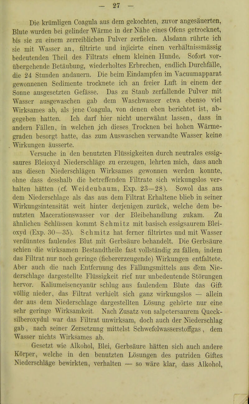 Die krümligen Coagula aus dem gekochten, zuvor angesäuerten, Blute wurden bei gelinder Wärme in der Nähe eines Ofens getrocknet, bis sie zu einem zerreiblichen Pulver zerfielen. Alsdann rührte ich sie mit Wasser an, filtrirte und injicirte einen vcrhältnissmässig bedeutenden Theil des Filtrats einem kleinen Hunde. Sofort vor- übergehende Betäubung, wiederholtes Erbrechen, endlich Durchfälle, die 24 Stunden andauern. Die beim Eindampfen im Vacuumapparat gewonnenen Sedimente trocknete ich an freier Luft in einem der Sonne ausgesetzten Gefässe. Das zu Staub zerfallende Pulver mit Wasser ausgewaschen gab dem Waschwasser etwa ebenso viel Wirksames ab, als jene Coagula, von denen eben berichtet ist, ab- gegeben hatten. Ich darf hier nicht unerwähnt lassen, dass in andern Fällen, in welchen ;ch dieses Trocknen bei hohen Wärme- graden besorgt hatte, das zum Auswaschen verwandte Wasser keine Wirkungen äusserte. Versuche in den benutzten Flüssigkeiten durch neutrales essig- saures Bleioxyd Niederschläge zu erzeugen, lehrten mich, dass auch aus diesen Niederschlägen Wirksames gewonnen werden konnte, ohne dass desshalb die betreffenden Filtrate sich wirkungslos ver- halten hätten (cf. Weideubaum, Exp. 23—28). Sowol das aus dem Niederschlage als das aus dem Filtrat Erhaltene blieb in seiner Wirkungsintensität weit hinter derjenigen zurück, welche dem be- nutzten Macerationswasser vor der Bleibehandlung zukam. Zu ähnlichen Schlüssen kommt Schmitz mit basisch essigsaurem Blei- oxyd (Exp. 30—35). Schmitz hat ferner filtrirtes und mit Wasser verdünntes faulendes Blut mit Gerbsäure behandelt. Die Gerbsäure schien die wirksamen Bestandteile fast vollständig zu fällen, indem das Filtrat nur noch geringe (fiebererzeugende) Wirkungen entfaltete. Aber auch die nach Entfernung des Fällungsmittels aus dem Nie- derschlage dargestellte Flüssigkeit rief nur unbedeutende Störungen hervor. Kaliumeisencyanür schlug aus faulendem Blute das Gift völlig nieder, das Filtrat verhielt sich ganz wirkungslos — allein der aus dem Niederschlage dargestellten Lösung gehörte nur eine sehr geringe Wirksamkeit. Nach Zusatz von salpetersaurem Queck- silberoxydul war das Filtrat unwirksam, doch auch der Niederschlag gab , nach seiner Zersetzung mittelst Schwefelwasserstoffgas , dem Wasser nichts Wirksames ab. Gesetzt wie Alkohol, Blei, Gerbsäure hätten sich auch andere Körper, welche in den benutzten Lösungen des putriden Giftes Niederschläge bewirkten, verhalten — so wäre klar, dass Alkohol,