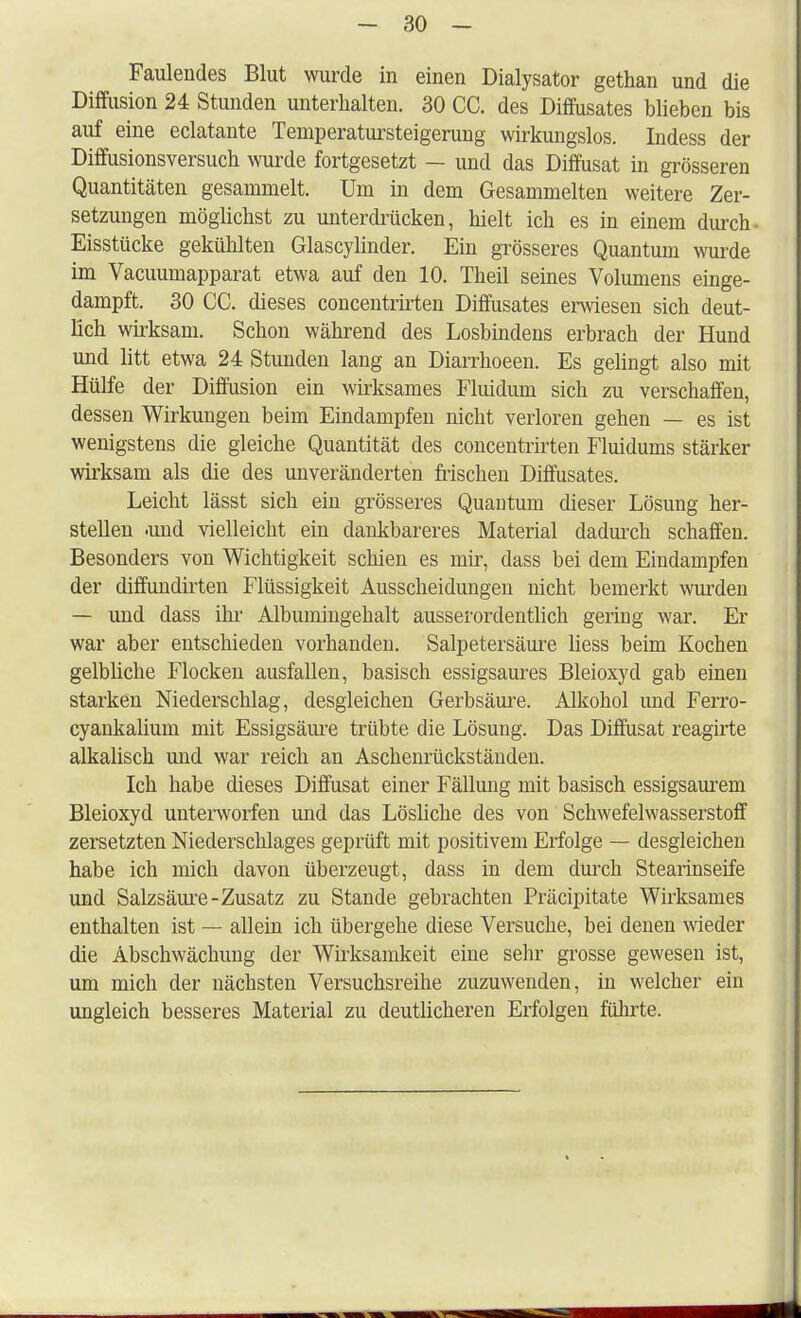 Faulendes Blut wurde in einen Dialysator gethan und die Diffusion 24 Stunden unterhalten. 30 CC. des Diffusates blieben bis auf eine eclatante Temperatursteigerung wirkungslos. Indess der Diffusionsversuch wurde fortgesetzt — und das Diffusat in grösseren Quantitäten gesammelt. Um in dem Gesammelten weitere Zer- setzungen möglichst zu unterdrücken, hielt ich es in einem durch- Eisstücke gekühlten Glascylinder. Ein grösseres Quantum wurde im Vacuumapparat etwa auf den 10. Theil seines Volumens einge- dampft. 30 CC. dieses concentrirten Diffusates erwiesen sich deut- lich wirksam. Schon während des Losbindens erbrach der Hund und litt etwa 24 Stunden lang an Diarrhoeen. Es gelingt also mit Hülfe der Diffusion ein wirksames Fluidum sich zu verschaffen, dessen Wirkungen beim Eindampfen nicht verloren gehen — es ist wenigstens die gleiche Quantität des concentrirten Fluidums stärker wirksam als die des unveränderten frischen Diffusates. Leicht lässt sich ein grösseres Quantum dieser Lösung her- stellen .und vielleicht ein dankbareres Material dadurch schaffen. Besonders von Wichtigkeit schien es mir, dass bei dem Eindampfen der diffundirten Flüssigkeit Ausscheidungen nicht bemerkt wurden — und dass ihr Albumingehalt ausserordentlich gering war. Er war aber entschieden vorhanden. Salpetersäure Hess beim Kochen gelbliche Flocken ausfallen, basisch essigsaures Bleioxyd gab einen starken Niederschlag, desgleichen Gerbsäure. Alkohol und Ferro- cyankalium mit Essigsäure trübte die Lösung. Das Diffusat reagirte alkalisch und war reich an Aschenrückständen. Ich habe dieses Diffusat einer Fällung mit basisch essigsaurem Bleioxyd unterworfen und das Lösliche des von Schwefelwasserstoff zersetzten Niederschlages geprüft mit positivem Erfolge — desgleichen habe ich mich davon überzeugt, dass in dem durch Stearinseife und Salzsäure-Zusatz zu Stande gebrachten Präcipitate Wirksames enthalten ist — allein ich übergehe diese Versuche, bei denen wieder die Abschwächimg der Wirksamkeit eine sehr grosse gewesen ist, um mich der nächsten Versuchsreihe zuzuwenden, in welcher ein ungleich besseres Material zu deutlicheren Erfolgen führte.