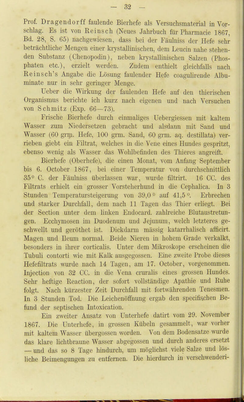 Prof. Dragendorff faulende Bierhefe als Versuchsmaterial in Vor- schlag. Es ist von Reinsch (Neues Jahrbuch für Pharmacie 1867, Bd. 28, S. 65) nachgewiesen, dass bei der Fäulniss der Hefe sehr beträchtliche Mengen einer kristallinischen, dem Leucin nahe stehen- den Substanz (Chenopodin), neben krystallinischen Salzen (Phos- phaten etc.), erzielt werden. Zudem enthielt gleichfalls nach Reinsch's Angabe die Lösung faulender Hefe coagulirende Albu- minate nur in sein- geringer Menge. Ueber die Wirkung der faulenden Hefe auf den thierischen Organismus berichte ich kurz nach eigenen und nach Versuchen von Schmitz (Exp. 66—73). Frische Bierhefe durch einmaliges Uebergiessen mit kaltem Wasser zum Niedersetzen gebracht und alsdann mit Sand und Wasser (60 gnn. Hefe, 100 grm. Sand, 60 gnn. aq. destillata) ver- rieben giebt ein Filtrat, welches in die Vene eines Hundes gespritzt, ebenso wenig als Wasser das Wohlbefinden des Tliieres angreift. Bierhefe (Oberhefe), die einen Monat, vom Anfang September bis 6. October 1867, bei einer Temperatur von durchschnittlich 35° C. der Fäulniss überlassen war, wurde filtrirt. 16 CC. des Filtrats erhielt ein grosser Vorsteherhund in die Cephalica. In 3 Stunden Temperatursteigermig von 39,00 auf 41,5 °. Erbrechen und starker Durchfall, dem nach 11 Tagen das Thier erliegt. Bei der Section unter dem linken Endocard. zahlreiche Blutaustretun- gen. Ecchymosen im Duodenum und Jejunum, welch letzteres ge- schwellt und geröthet ist. Dickdarm mässig katarrhalisch afficirt. Magen und Ileum normal. Beide Nieren in hohem Grade verkalkt, besonders in ihrer corticalis. Unter dem Mikroskope erscheinen die Tubuli contorti wie mit Kalk ausgegossen. Eine zweite Probe dieses Hefefiltrats wurde nach 14 Tagen, am 17. October, vorgenommen. Injection von 32 CO. in die Vena cruralis eines grossen Hundes. Sehr heftige Reaction, der sofort vollständige Apathie und Ruhe folgt. Nach kürzester Zeit Durchfall mit fortwährenden Tenesmen. In 3 Stunden Tod. Die Leichenöffnung ergab den specifischen Be- fund der septischen Intoxication. Ein zweiter Ansatz von Unterhefe datirt vom 29. November 1867. Die Unterhefe, in grossen Kübeln gesammelt, war vorher mit kaltem Wasser übergössen worden. Von dem Bodensatze wurde das klare lichtbraune Wasser abgegossen und durch anderes ersetzt — und das so 8 Tage hindurch, um möglichst viele Salze und lös- liche Beimengimgen zu entfernen. Die hierdurch in verschwenden-