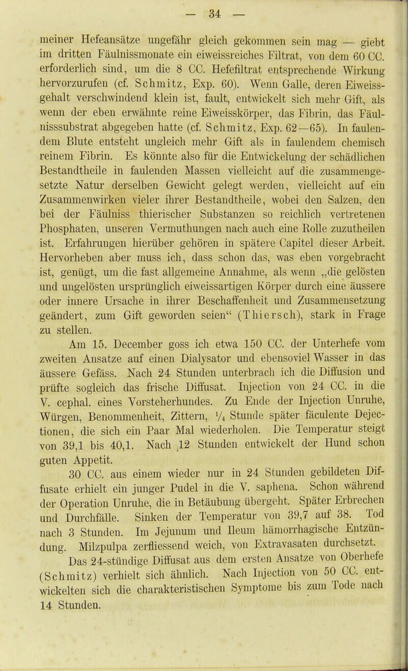 meiner Hefeansätze ungefähr gleich gekommen sein mag — giebt im dritten Fäulnissmonate ein eiweissreiches Filtrat, von dem 60 CC. erforderlich sind, um die 8 CC. Hefefiltrat entsprechende Wirkung hervorzurufen (cf. Schmitz, Exp. 60). Wenn Galle, deren Eiweiss- gehalt verschwindend klein ist, fault, entwickelt sich mehr Gift, als wemi der eben erwähnte reine Eiweisskörper, das Fibrin, das Fäul- nisssubstrat abgegeben hatte (cf. Schmitz, Exp. 62—65). In faulen- dem Blute entsteht ungleich mehr Gift als in faulendem chemisch reinem Fibrin. Es könnte also für die Entwickelung der schädlichen Bestandtheile in faulenden Massen vielleicht auf die zusammenge- setzte Natur derselben Gewicht gelegt werden, vielleicht auf ein Zusammenwirken vieler ihrer Bestandtheile, wobei den Salzen, den bei der Fäulniss thierischer Substanzen so reichlich vertretenen Phosphaten, unseren Vermuthungen nach auch eine Bolle zuzutheilen ist. Erfahrungen hierüber gehören in spätere Capitel dieser Arbeit. Hervorheben aber muss ich, dass schon das, was eben vorgebracht ist, genügt, um die fast allgemeine Annahme, als wenn „die gelösten und ungelösten ursprünglich eiweissartigen Körper durch eine äussere oder innere Ursache in ihrer Beschaffenheit und Zusammensetzung geändert, zum Gift geworden seien (Thiersch), stark in Frage zu stellen. Am 15. December goss ich etwa 150 CC. der Unterhefe vom zweiten Ansätze auf einen Dialysator und ebensoviel Wasser in das äussere Gefäss. Nach 24 Stunden unterbrach ich die Diffusion und prüfte sogleich das frische Diffusat. Injection von 24 CC. in die V. cephal. eines Vorsteherhundes. Zu Ende der Injection Unruhe, Würgen, Benommenheit, Zittern, '/4 Stunde später fäculente Dejec- tionen, die sich ein Paar Mal wiederholen. Die Temperatur steigt von 39,1 bis 40,1. Nach 42 Stunden entwickelt der Hund schon guten Appetit. 30 CC. aus einem wieder nur in 24 Stunden gebildeten Dif- fusate erhielt ein junger Pudel in die V. saphena. Schon während der Operation Unruhe, die in Betäubung übergeht. Später Erbrechen und Durchfälle. Sinken der Temperatur von 39,7 auf 38. Tod nach 3 Stunden. Im Jejunum und Ileum hämorrhagische Entzün- dung. Milzpulpa zerfliessend weich, von Extravasaten durchsetzt. = Das 24-stündige Diffusat aus dem ersten Ansätze von Oberhefe (Schmitz) verhielt sich ähnlich. Nach Injection von 50 CC. ent- wickelten sich die charakteristischen Symptome bis zum Tode nach 14 Stunden.