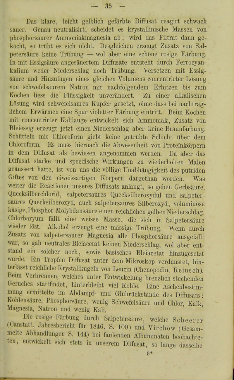Das klare, leicht gelblich gefärbte Diffusat reagirt schwach sauer. Genau neutralisirt, scheidet es krystallinische Massen von phosphorsaurer Ammoniakmagnesia ab; wird das Filtrat dann ge- kocht, so trübt es sich nicht. Desgleichen erzeugt Zusatz von Sal- petersäure keine Trübung — wol aber eine schöne rosige Färbung. In mit Essigsäure angesäuertem Diffusate entsteht durch Ferrocyan- kalium weder Niederschlag noch Trübung. Versetzen mit Essig- säure und Hinzufügen eines gleichen Volumens concentrirter Lösung von schwefelsaurem Natron mit nachfolgendem Erhitzen bis zum Kochen liess die Flüssigkeit unverändert. Zu einer alkalischen Lösung wird schwefelsaures Kupfer gesetzt, ohne dass bei nachträg- lichem Erwärmen eine Spur violetter Färbung eintritt. Beim Kochen mit eoncentrirter Kahlauge entwickelt sich Ammoniak, Zusatz von Bleiessig erzeugt jetzt einen Niederschlag aber keine Braunfärbung. Schütteln mit Chloroform giebt keine getrübte Schicht über dem Chloroform. Es muss hiernach die Abwesenheit von Prote'inkörpern in dem Diffusat als bewiesen angenommen werden. Da aber das Diffusat starke und specifische Wirkungen zu wiederholten Malen geäussert hatte, ist von uns die völlige Unabhängigkeit des putriden Giftes von den eiweissartigen Körpern dargethan worden. Was weiter die Reactionen unseres Diffusats anlangt, so geben Gerbsäure, Quecksilberchlorid, salpetersaures Quecksilberoxydul und salpeter- saures Quecksilberoxyd, auch salpetersaures Silberoxyd, voluminöse käsige, Phosphor-Molybdänsäure einen reichlichen gelben Niederschlag. Chlorbaryum fällt eine weisse Masse, die sich in Salpetersäure wieder löst. Alkohol erzeugt eine mässige Trübung. Wenn durch Zusatz von salpetersaurer Magnesia alle Phosphorsäure ausgefällt war, so gab neutrales Bleiacetat keinen Niederschlag, wol aber ent- stand ein solcher noch, sowie basisches Bleiacetat hinzugesetzt wurde. Ein Tropfen Diffusat unter dem Mikroskop verdunstet, hin- terlässt reichliche Krystallkugeln von Leucin (Chenopodin, Reinsch). Beim Verbrennen, welches unter Entwickelung brenzlich stechenden Geruches stattfindet, hinterbleibt viel Kohle. Eine Aschenbestim- mung ermittelte im Abdampf- und Glührückstaude des Diffusats: Kohlensäure, Phosphorsäure, wenig Schwefelsäure und Chlor, Kalk Magnesia, Natron und wenig Kali. Die rosige Färbung durch Salpetersäure, welche Scheerer (Ganstatt, Jahresbericht für 1846, S. 100) und Virchow (Gesam- melte Abhandlungen S. 144) bei faulenden Albuminaten beobachte- ten, entw.ckelt sich stets in unserem Diffusat, so lange dasselbe