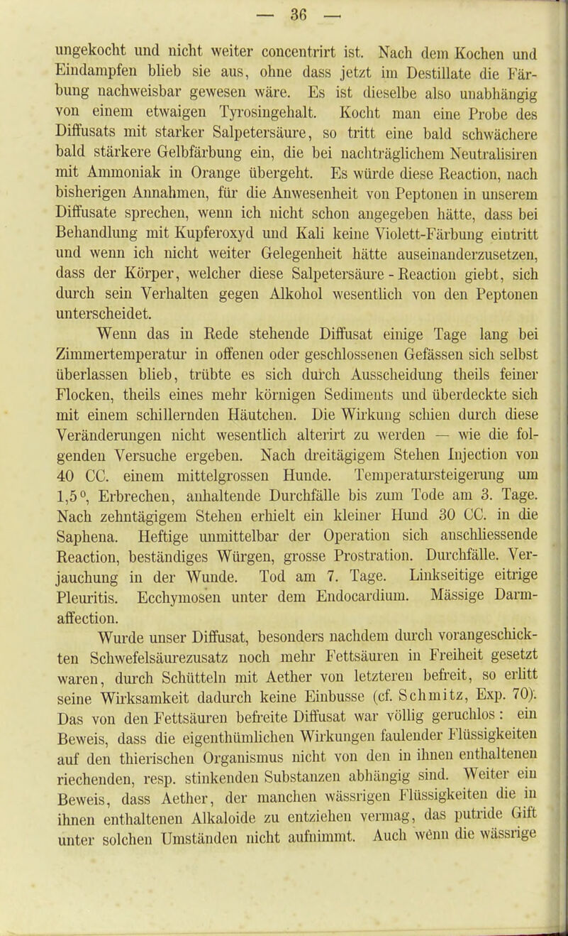 — 3(5 — ungekocht und nicht weiter concentrirt ist. Nach dem Kochen und Eindampfen blieb sie aus, ohne dass jetzt im Destillate die Fär- bung nachweisbar gewesen wäre. Es ist dieselbe also unabhängig von einem etwaigen Tyrosingehalt. Kocht man eine Probe des Diffusats mit starker Salpetersäure, so tritt eine bald schwächere bald stärkere Gelbfärbung ein, die bei nachträglichem Neutralismen mit Ammoniak in Orange übergeht. Es würde diese Reaction, nach bisherigen Annahmen, für die Anwesenheit von Peptonen in unserem Diffusate sprechen, wenn ich nicht schon angegeben hätte, dass bei Behandlung mit Kupferoxyd und Kali keine Violett-Färbung eiutritt und wenn ich nicht weiter Gelegenheit hätte auseinanderzusetzen, dass der Körper, welcher diese Salpetersäure - Reaction giebt, sich durch sein Verhalten gegen Alkohol wesentlich von den Peptonen unterscheidet. Wenn das in Rede stehende Diffusat einige Tage lang bei Zimmertemperatur in offenen oder geschlossenen Gefässen sich selbst überlassen blieb, trübte es sich durch Ausscheidung theils feiner Flocken, theils eines mehr körnigen Sediments und überdeckte sich mit einem schillernden Häutchen. Die Wirkung schien durch diese Veränderungen nicht wesentlich alterirt zu werden — wie die fol- genden Versuche ergeben. Nach dreitägigem Stehen Injection von 40 CG. einem mittelgrossen Hunde. Temperatursteigerung um 1,5°, Erbrechen, anhaltende Durchfälle bis zum Tode am 3. Tage. Nach zehntägigem Stehen erhielt ein kleiner Hund 30 CG. in die Saphena. Heftige unmittelbar der Operation sich ansclüiessende Reaction, beständiges Würgen, grosse Prostration. Durchfälle. Ver- jauchung in der Wunde. Tod am 7. Tage. Linkseitige eitrige Pleuritis. Ecchymosen unter dem Endocardium. Mässige Darin- affection. Wurde unser Diffusat, besonders nachdem durch vorangeschick- ten Schwefelsäurezusatz noch mehr Fettsäuren in Freiheit gesetzt waren, durch Schütteln mit Aether von letzteren befreit, so erlitt seine Wirksamkeit dadurch keine Einbusse (cf. Schmitz, Exp. 70). Das von den Fettsäuren befreite Diffusat war völlig geruchlos: ein Beweis, dass die eigentümlichen Wirkungen faulender Flüssigkeiten auf den thierischen Organismus nicht von den in ihnen enthaltenen riechenden, resp. stinkenden Substanzen abhängig sind. Weiter ein Beweis, dass Aether, der manchen wässrigen Flüssigkeiten die in ihnen enthaltenen Alkaloide zu entziehen vermag, das putride Gift unter solchen Umständen nicht aufnimmt. Auch wenn die wässrige