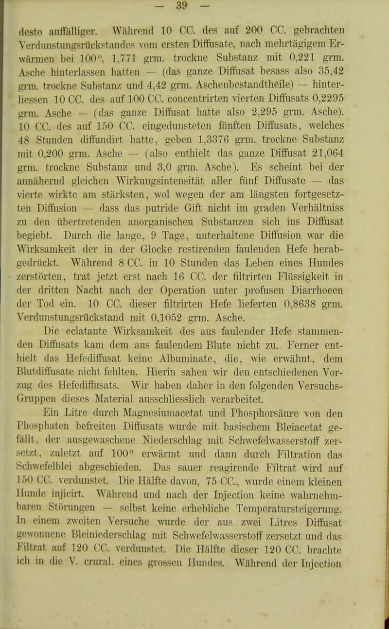 desto auffölliger. Während 10 CC. des auf 200 CC. gebrachten Vordunstungsrückstandcs vom ersten Diffusate, nach mehrtägigem Er- wärmen bei 100°, 1.771 grm. trockne Substanz mit 0,221 grm. Asclie hinterlassen hatten - (das ganze Diffusat besass also 35,42 grm trockne Substanz und 4,42 grm. Aschenbestandtheile) — hinter- liessen 10 CC. des auf 100 CC. concentrirten vierten Diffusats 0,2295 grm. Asche — (das ganze Diffusat hatte also 2,295 grm. Asche). 10 CC. des auf 150 CC. cingedunsteten fünften Diffusats, welches 48 Stunden diflündirt hatte, geben 1,3376 grm. trockne Substanz mit 0,200 grm. Asche - - (also enthielt das ganze Diffusat 21,064 grm. trockne Substanz und 3,0 grm. Asche). Es scheint bei der annähernd gleichen Wirkungsintensität aller fünf Diffusate — das vierte wirkte am stärksten, wol wegen der am längsten fortgesetz- ten Diffusion — dass das putride Gift nicht im graden Verhältniss zu den übertretenden anorganischen Substanzen sich ins Diffusat begiebt. Durch die lange, 9 Tage, unterhaltene Diffusion war die Wirksamkeit der in der Glocke restirenden faulenden Hefe herab- gedrückt. Wahrend 8 CC. in 10 Stunden das Leben eines Hundes zerstörten, trat jetzt erst nach 16 CC. der filtrirten Flüssigkeit in der dritten Nacht nach der Operation unter profusen Diarrhoeen der Tod ein. 10 CC. dieser filtrirten Hefe lieferten 0,8638 grm. Verdunstungsnickstand mit 0,1052 grm. Asche. Die eclatante Wirksamkeit des aus faulender Hefe stammen- den Diffusats kam dem aus faulendem Blute nicht zu. Ferner ent- hielt das Hefediffusat keine Albuminate, die, wie erwähnt, dem Blutdiffusate nicht fehlten. Hierin sahen wir den entschiedenen Vor- zug des Hefediffiisats. Wir haben daher in den folgenden Versuchs- Gruppen dieses Material ausschliesslich verarbeitet. Ein Litre durch Magnesiumacetat und Phosphorsäure von den Phosphaten befreiten Diffusats wurde mit basischem Blciacetat ge- fällt, der ausgewaschene Niederschlag mit Schwefelwasserstoff zer- setzt, zuletzt auf 100° erwärmt und dann durch Filtration das Schwefelblci abgeschieden. Das sauer reagirende Filtrat wird auf LSOCC. verdunstet. Die Hälfte davon, 75 CC, wurde einem kleinen Hunde injicirt. Während und nach der Injection keine wahrnehm- baren Störungen — selbst keine erhebliche Temperatursteigerung. In einem zweiten Versuche wurde der aus zwei Litres Diffusat gewonnene Bleinicdcrschlag mit Schwefelwasserstoff zersetzt und das Filtrat, auf 120 CC. verdunstet. Die Hälfte dieser 120 CC. brachte ich in die V. crural. eines grossen Hundes. Während der Injection