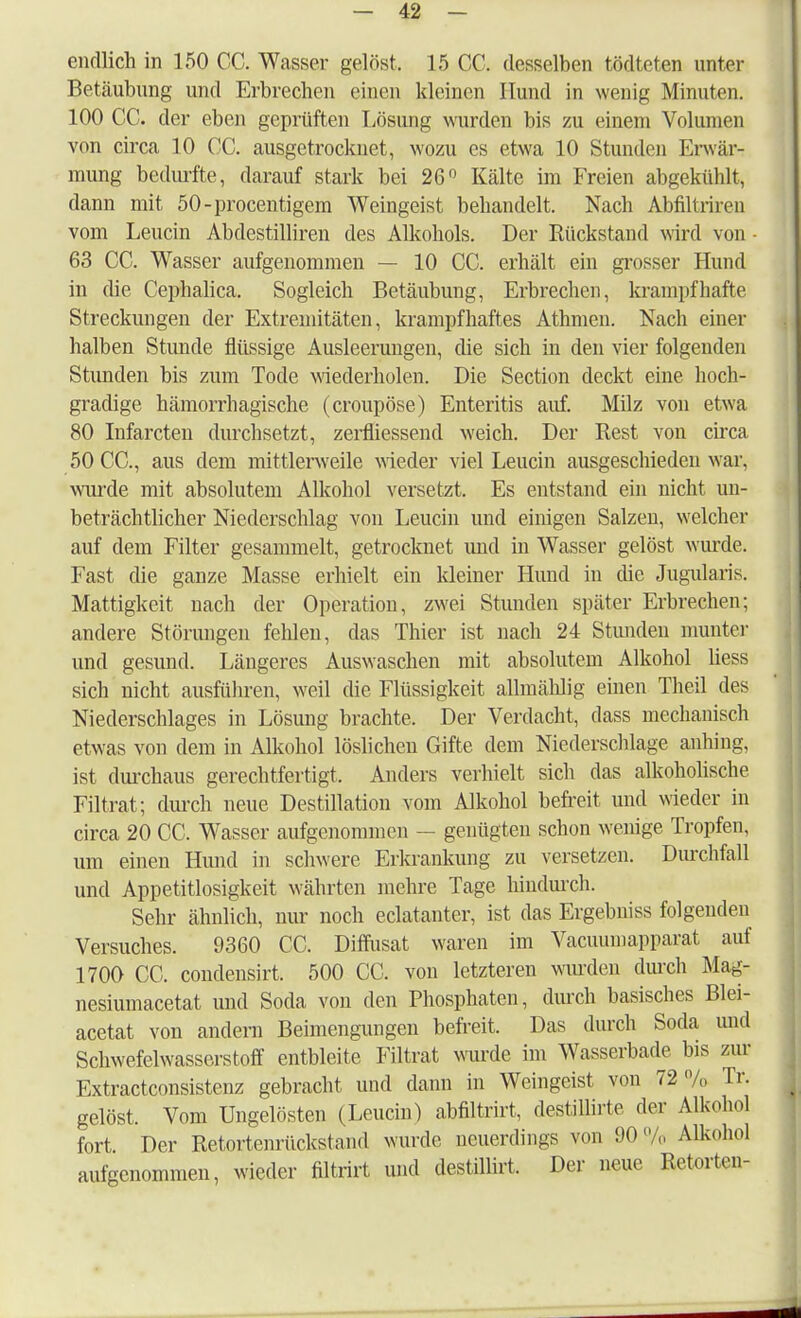 endlich in 150 CC. Wasser gelöst, 15 CC. desselben tödteten unter Betäubimg und Erbrechen einen kleinen Hund in wenig Minuten. 100 CC. der eben geprüften Lösung wurden bis zu einem Volumen von circa 10 CC. ausgetrocknet, wozu es etwa 10 Stunden Erwär- mung bedurfte, darauf stark bei 26° Kälte im Freien abgekühlt, dann mit 50-procentigem Weingeist behandelt. Nach Abfiltriren vom Leucin Abdestilliren des Alkohols. Der Rückstand wird von - 63 CC. Wasser aufgenommen — 10 CC. erhält ein grosser Hund in die Cephalica. Sogleich Betäubung, Erbrechen, krampfhafte Streckungen der Extremitäten, krampfhaftes Athmen. Nach einer halben Stunde flüssige Ausleerungen, die sich in den vier folgenden Stunden bis zum Tode wiederholen. Die Section deckt eine hoch- gradige hämorrhagische (croupöse) Enteritis auf. Milz von etwa 80 Infarcten durchsetzt, zerfliessend weich. Der Rest von circa 50 CC, aus dem mittlerweile wieder viel Leucin ausgeschieden war. wurde mit absolutem Alkohol versetzt. Es entstand ein nicht un- beträchtlicher Niederschlag von Leucin und einigen Salzen, welcher auf dem Filter gesammelt, getrocknet und in Wasser gelöst wurde. Fast die ganze Masse erhielt ein kleiner Hund in die Jugularis. Mattigkeit nach der Operation, zwei Stunden später Erbrechen; andere Störungen fehlen, das Thier ist nach 24 Stunden munter und gesund. Längeres Auswaschen mit absolutem Alkohol liess sich nicht ausführen, weil che Flüssigkeit allmählig einen Theil des Niederschlages in Lösung brachte. Der Verdacht, dass mechanisch etwas von dem in Alkohol löslichen Gifte dem Niederschlage anhing, ist durchaus gerechtfertigt. Anders verhielt sich das alkoholische Filtrat; durch neue Destillation vom Alkohol befreit und wieder in circa 20 CC. Wasser aufgenommen — genügten schon wenige Tropfen, um einen Hund in schwere Erkrankung zu versetzen. Durchfall und Appetitlosigkeit währten mehre Tage hindurch. Sehr ähnlich, nur noch eclatanter, ist das Ergebniss folgenden Versuches. 9360 CG Diffusat waren im Vacuumapparat auf 1700 CC. condensirt. 500 CG von letzteren wurden durch Mag- nesiumacetat und Soda von den Phosphaten, durch basisches Blei- acetat von andern Beimengungen befreit. Das durch Soda und Schwefelwasserstoff entbleite Filtrat wurde im Wasserbade bis zur Extractconsistenz gebracht und dann in Weingeist von 72% Tr. gelöst. Vom Ungelösten (Leucin) abfütrirt, destillirte der Alkohol fort. Der Retortenrückstand wurde neuerdings von 90% Alkohol aufgenommen, wieder nltrirt und destillirt. Der neue Retorten-