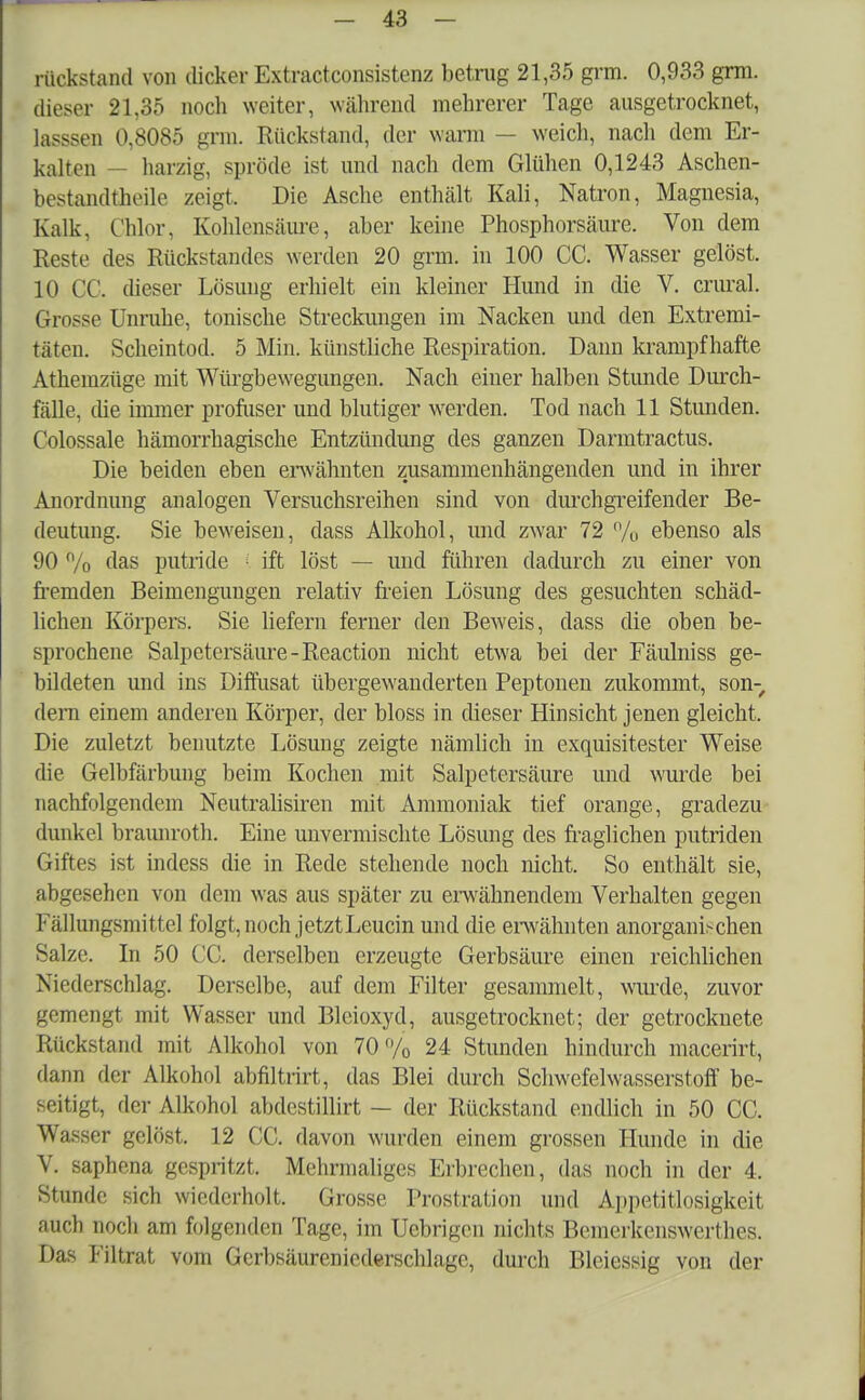 rückstand von dicker Extractconsistcnz betrug 21,35 grm. 0,933 grm. dieser 21,35 noch weiter, während mehrerer Tage ausgetrocknet, lasssen 0,8085 grm. Rückstand, der wann — weich, nach dem Er- kalten — harzig, spröde ist und nach dem Glühen 0,1243 Aschen- bestandtheile zeigt. Die Asche enthält Kali, Natron, Magnesia, Kalk. Chlor. Kohlensäure, aber keine Phosphorsäure. Von dem Reste des Rückstandes werden 20 grm. in 100 CC. Wasser gelöst. 10 CC. dieser Lösung erhielt ein kleiner Hund in die V. crural. Grosse Unruhe, tonische Streckungen im Nacken und den Extremi- täten. Scheintod. 5 Min. künstliche Respiration. Dann krampfhafte Athemzüge mit Würgbewegungen. Nach einer halben Stunde Durch- fälle, (he immer profuser und blutiger werden. Tod nach 11 Stunden. Colossale hämorrhagische Entzündung des ganzen Darmtractus. Die beiden eben erwähnten zusammenhängenden und in ihrer Anordnung analogen Versuchsreihen sind von durchgreifender Be- deutung. Sie beweisen, dass Alkohol, und zwar 72 % ebenso als 90 n/o das putride ; ift löst — und führen dadurch zu einer von fremden Beimengungen relativ freien Lösung des gesuchten schäd- lichen Körpers. Sie liefern ferner den Beweis, dass die oben be- sprochene Salpetersäure -Reaction nicht etwa bei der Fäulniss ge- bildeten und ins Diffusat übergewanderten Peptonen zukommt, son- dern einem anderen Körper, der bloss in dieser Hinsicht jenen gleicht, Die zuletzt benutzte Lösung zeigte nämlich in exquisitester Weise die Gelbfärbung beim Kochen mit Salpetersäure und wurde bei nachfolgendem Ncutralisiren mit Ammoniak tief orange, gradezu dunkel braunroth. Eine unvermischte Lösung des fraglichen putriden Giftes ist indess die in Rede stehende noch nicht. So enthält sie, abgesehen von dem was aus später zu erwähnendem Verhalten gegen Fällungsmittel folgt, noch jetzt Leucin und die erwähnten anorganischen Salze. In 50 CC. derselben erzeugte Gerbsäure einen reichlichen Niederschlag. Derselbe, auf dem Filter gesammelt, wurde, zuvor gemengt mit Wasser und Bleioxyd, ausgetrocknet; der getrocknete Rückstand mit Alkohol von 70% 24 Stunden hindurch macerirt, dann der Alkohol abfiltrirt, das Blei durch Schwefelwasserstoff be- seitigt, der Alkohol abdestillirt — der Rückstand endlich in 50 CC. Wasser gelöst. 12 CC. davon wurden einem grossen Hunde in die V. saphena gespritzt. Mehrmaliges Erbrechen, das noch in der 4. Stunde sich wiederholt. Grosse Prostration und Appetitlosigkeit auch noch am folgenden Tage, im Uebrigcn nichts Beinerkenswerthes. Das Filtrat vom Gerbsäureniederschlage, durch Bleiessig von der